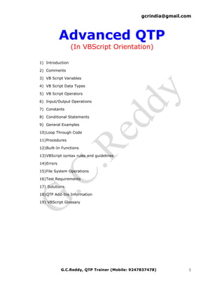 gcrindia@gmail.com




             Advanced QTP
                  (In VBScript Orientation)

1) Introduction

2) Comments

3) VB Script Variables

4) VB Script Data Types

5) VB Script Operators

6) Input/Output Operations

7) Constants

8) Conditional Statements

9) General Examples

10) Loop Through Code

11) Procedures

12) Built-In Functions

13) VBScript syntax rules and guidelines

14) Errors

15) File System Operations

16) Test Requirements

17) Solutions

18) QTP Add-Ins Information

19) VBScript Glossary




             G.C.Reddy, QTP Trainer (Mobile: 9247837478)          1
 
