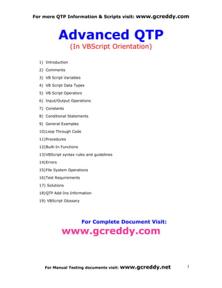 For more QTP Information & Scripts visit: www.gcreddy.com



              Advanced QTP
                    (In VBScript Orientation)

  1) Introduction

  2) Comments

  3) VB Script Variables

  4) VB Script Data Types

  5) VB Script Operators

  6) Input/Output Operations

  7) Constants

  8) Conditional Statements

  9) General Examples

  10)Loop Through Code

  11)Procedures

  12)Built-In Functions

  13)VBScript syntax rules and guidelines

  14)Errors

  15)File System Operations

  16)Test Requirements

  17) Solutions

  18)QTP Add-Ins Information

  19) VBScript Glossary




                           For Complete Document Visit:

              www.gcreddy.com


     For Manual Testing documents visit:    www.gcreddy.net   1
 