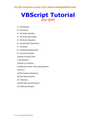 For QTP RealTime scripts visit: www.ramupalanki.com



       VBScript Tutorial
                               (For QTP)

  1) Introduction

  2) Comments

  3) VB Script Variables

  4) VB Script Data Types

  5) VB Script Operators

  6) Input/Output Operations

  7) Constants

  8) Conditional Statements

  9) General Examples

  10)Loop Through Code

  11)Procedures

  12)Built-In Functions

  13)VBScript syntax rules and guidelines

  14)Errors

  15)File System Operations

  16)Test Requirements

  17) Solutions

  18)QTP Add-Ins Information

  19) VBScript Glossary




www.ramupalanki.com
 