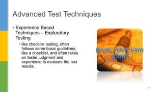  Experience Based
Techniques – Exploratory
Testing
 like checklist testing, often
follows some basic guidelines,
like a checklist, and often relies
on tester judgment and
experience to evaluate the test
results.
Advanced Test Techniques
106
 
