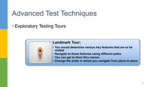  Exploratory Testing Tours
Advanced Test Techniques
108
Landmark Tour:
• You would determine various key features that are to be
visited
• Navigate to those features using different paths
• You can get to them thru menus
• Change the order in which you navigate from place to place
 