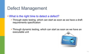  What is the right time to detect a defect?
 Through static testing, which can start as soon as we have a draft
requirements specification
 Through dynamic testing, which can start as soon as we have an
executable unit
Defect Management
115
 