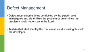  Defect reports some times conducted by the person who
investigates and either fixes the problem or determines the
problem should not or cannot be fixed.
 Test Analyst shall identify the root cause via discussing this with
the developer.
Defect Management
119
 