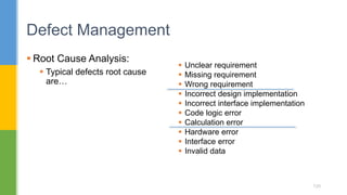  Unclear requirement
 Missing requirement
 Wrong requirement
 Incorrect design implementation
 Incorrect interface implementation
 Code logic error
 Calculation error
 Hardware error
 Interface error
 Invalid data
 Root Cause Analysis:
 Typical defects root cause
are…
Defect Management
120
 