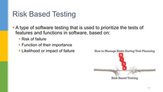  A type of software testing that is used to prioritize the tests of
features and functions in software, based on:
 Risk of failure
 Function of their importance
 Likelihood or impact of failure
Risk Based Testing
122
 