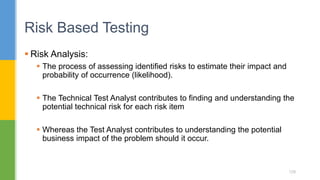  Risk Analysis:
 The process of assessing identified risks to estimate their impact and
probability of occurrence (likelihood).
 The Technical Test Analyst contributes to finding and understanding the
potential technical risk for each risk item
 Whereas the Test Analyst contributes to understanding the potential
business impact of the problem should it occur.
Risk Based Testing
129
 
