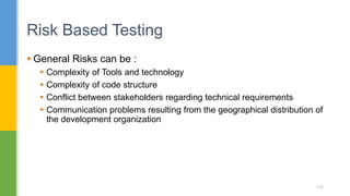  General Risks can be :
 Complexity of Tools and technology
 Complexity of code structure
 Conflict between stakeholders regarding technical requirements
 Communication problems resulting from the geographical distribution of
the development organization
Risk Based Testing
130
 
