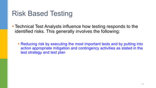  Technical Test Analysts influence how testing responds to the
identified risks. This generally involves the following:
 Reducing risk by executing the most important tests and by putting into
action appropriate mitigation and contingency activities as stated in the
test strategy and test plan
Risk Based Testing
134
 