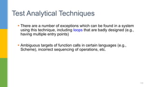  There are a number of exceptions which can be found in a system
using this technique, including loops that are badly designed (e.g.,
having multiple entry points)
 Ambiguous targets of function calls in certain languages (e.g.,
Scheme), incorrect sequencing of operations, etc.
Test Analytical Techniques
139
 