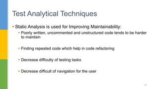  Static Analysis is used for Improving Maintainability:
 Poorly written, uncommented and unstructured code tends to be harder
to maintain
 Finding repeated code which help in code refactoring
 Decrease difficulty of testing tasks
 Decrease difficult of navigation for the user
Test Analytical Techniques
146
 