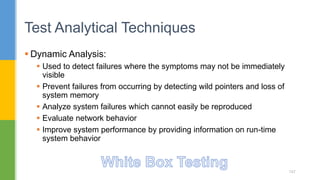 Dynamic Analysis:
 Used to detect failures where the symptoms may not be immediately
visible
 Prevent failures from occurring by detecting wild pointers and loss of
system memory
 Analyze system failures which cannot easily be reproduced
 Evaluate network behavior
 Improve system performance by providing information on run-time
system behavior
Test Analytical Techniques
147
 