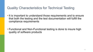  It is important to understand those requirements and to ensure
that both the testing and the test documentation will fulfill the
compliance requirements
 Functional and Non-Functional testing is done to insure high
quality of software products
Quality Characteristics for Technical Testing
151
 