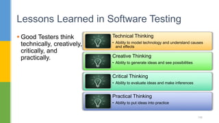  Good Testers think
technically, creatively,
critically, and
practically.
Lessons Learned in Software Testing
156
Technical Thinking
• Ability to model technology and understand causes
and effects
Creative Thinking
• Ability to generate ideas and see possibilities
Critical Thinking
• Ability to evaluate ideas and make inferences
Practical Thinking
• Ability to put ideas into practice
 