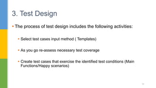  The process of test design includes the following activities:
 Select test cases input method ( Templates)
 As you go re-assess necessary test coverage
 Create test cases that exercise the identified test conditions (Main
Functions/Happy scenarios)
3. Test Design
35
 