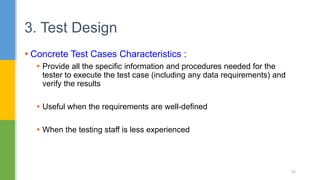  Concrete Test Cases Characteristics :
 Provide all the specific information and procedures needed for the
tester to execute the test case (including any data requirements) and
verify the results
 Useful when the requirements are well-defined
 When the testing staff is less experienced
3. Test Design
40
 