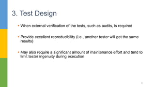  When external verification of the tests, such as audits, is required
 Provide excellent reproducibility (i.e., another tester will get the same
results)
 May also require a significant amount of maintenance effort and tend to
limit tester ingenuity during execution
3. Test Design
41
 