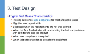  Logical Test Cases Characteristics:
 Provide guidelines(Simi Scenarios) for what should be tested
 Might be less reproducible
 Best used when the requirements are not well-defined
 When the Test Analyst who will be executing the test is experienced
with both testing and the product
 When less compliance is required
 When test cases will not be delivered to customers
3. Test Design
42
 