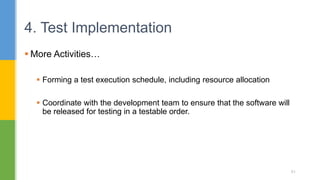  More Activities…
 Forming a test execution schedule, including resource allocation
 Coordinate with the development team to ensure that the software will
be released for testing in a testable order.
4. Test Implementation
51
 