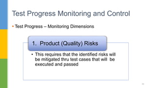  Test Progress – Monitoring Dimensions
Test Progress Monitoring and Control
68
• This requires that the identified risks will
be mitigated thru test cases that will be
executed and passed
1. Product (Quality) Risks
 