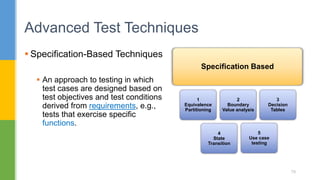  Specification-Based Techniques
 An approach to testing in which
test cases are designed based on
test objectives and test conditions
derived from requirements, e.g.,
tests that exercise specific
functions.
Advanced Test Techniques
79
Specification Based
1
Equivalence
Partitioning
2
Boundary
Value analysis
3
Decision
Tables
4
State
Transition
5
Use case
testing
 