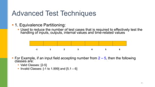  1. Equivalence Partitioning:
 Used to reduce the number of test cases that is required to effectively test the
handling of inputs, outputs, internal values and time-related values
 For Example, if an input field accepting number from 2 – 5, then the following
classes are:
 Valid Classes: [2-5]
 Invalid Classes: [-1 to 1.999] and [5.1 – 6]
Advanced Test Techniques
81
-1 1 2 3 4 5 6
 