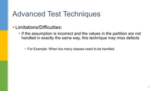  Limitations/Difficulties:
 If the assumption is incorrect and the values in the partition are not
handled in exactly the same way, this technique may miss defects
 For Example: When too many classes need to be handled.
Advanced Test Techniques
83
 