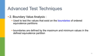  2. Boundary Value Analysis :
 Used to test the values that exist on the boundaries of ordered
equivalence partitions
 boundaries are defined by the maximum and minimum values in the
defined equivalence partition
Advanced Test Techniques
85
 
