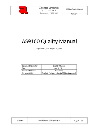  
                                  Advanced Companies 
                                                                   AS9100 Quality Manual 
                                     11212 E. 112th St. N. 
                                   Owasso, OK   74055‐4227               Revision: I 
 
 

 

 

 

 



          AS9100 Quality Manual 
                              Origination Date: August 14, 2009 

                                               

                                               

                                               

          Document Identifier:                    Quality Manual 
          Date:                                    Aug 3, 2011 
          Document Status:                          Revision I 
          Document Link:              Advdc1advancedADVQMSADVManual 
                                               

 

 

 

 

 
 
                           




                                                                                     
    AS 9100                     UNCONTROLLED IF PRINTED                       Page 1 of 36 
                                                                                         
 
 