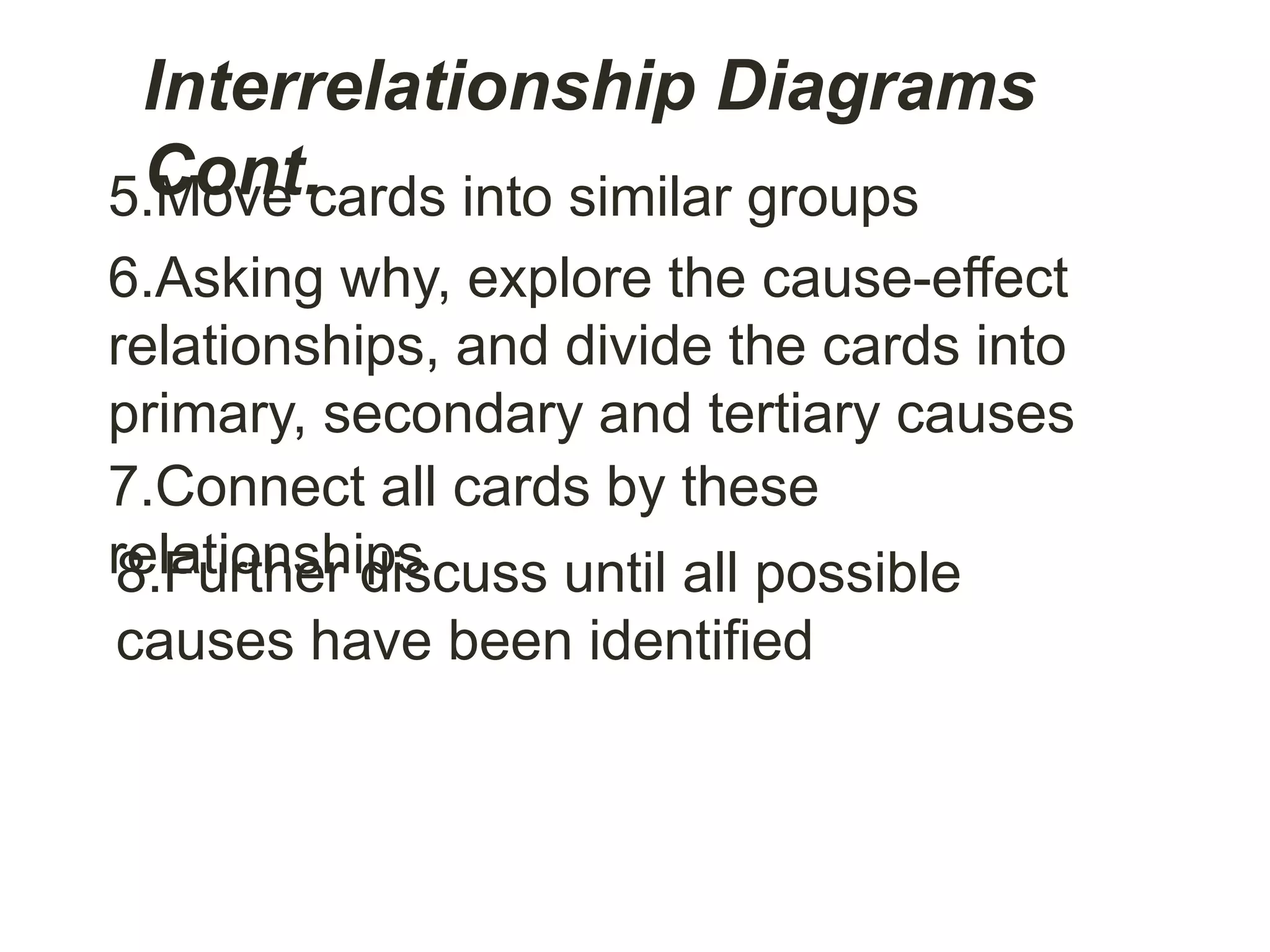 Interrelationship Diagrams
Cont.5.Move cards into similar groups
6.Asking why, explore the cause-effect
relationships, and divide the cards into
primary, secondary and tertiary causes
7.Connect all cards by these
relationships8.Further discuss until all possible
causes have been identified
 