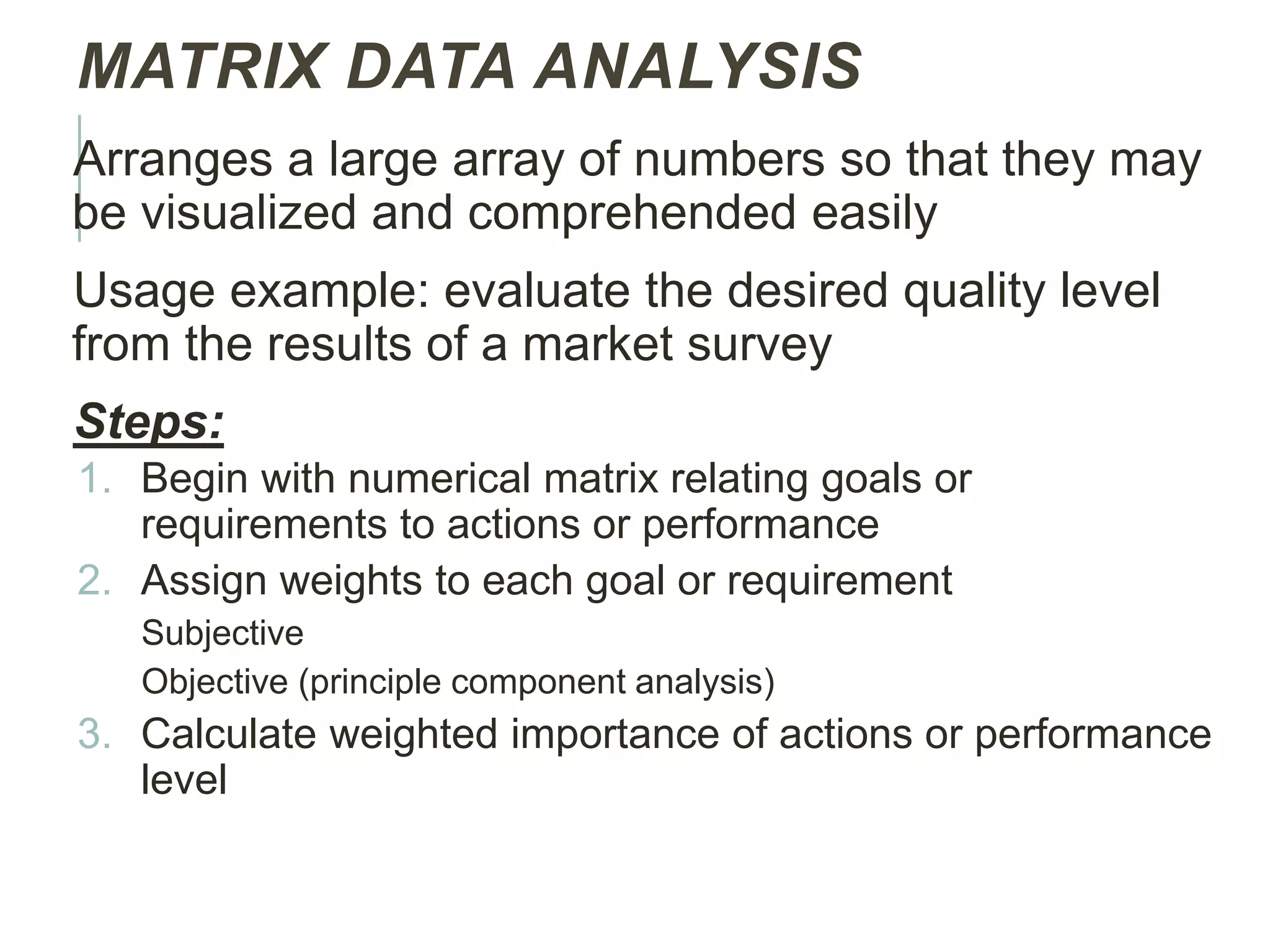 MATRIX DATA ANALYSIS
Arranges a large array of numbers so that they may
be visualized and comprehended easily
Usage example: evaluate the desired quality level
from the results of a market survey
Steps:
1. Begin with numerical matrix relating goals or
requirements to actions or performance
2. Assign weights to each goal or requirement
Subjective
Objective (principle component analysis)
3. Calculate weighted importance of actions or performance
level
 