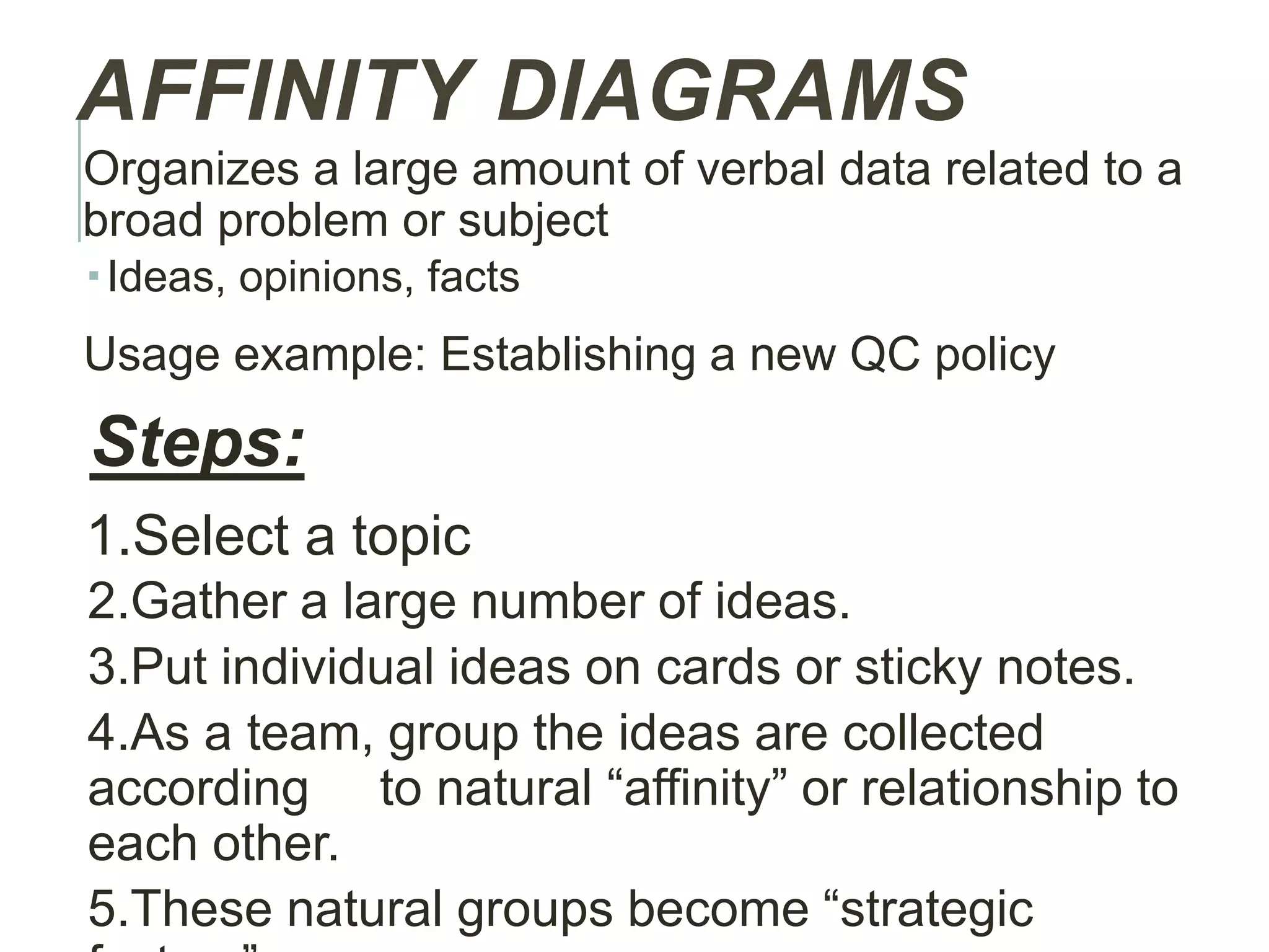 AFFINITY DIAGRAMS
Organizes a large amount of verbal data related to a
broad problem or subject
Ideas, opinions, facts
Usage example: Establishing a new QC policy
Steps:
1.Select a topic
2.Gather a large number of ideas.
3.Put individual ideas on cards or sticky notes.
4.As a team, group the ideas are collected
according to natural “affinity” or relationship to
each other.
5.These natural groups become “strategic
 