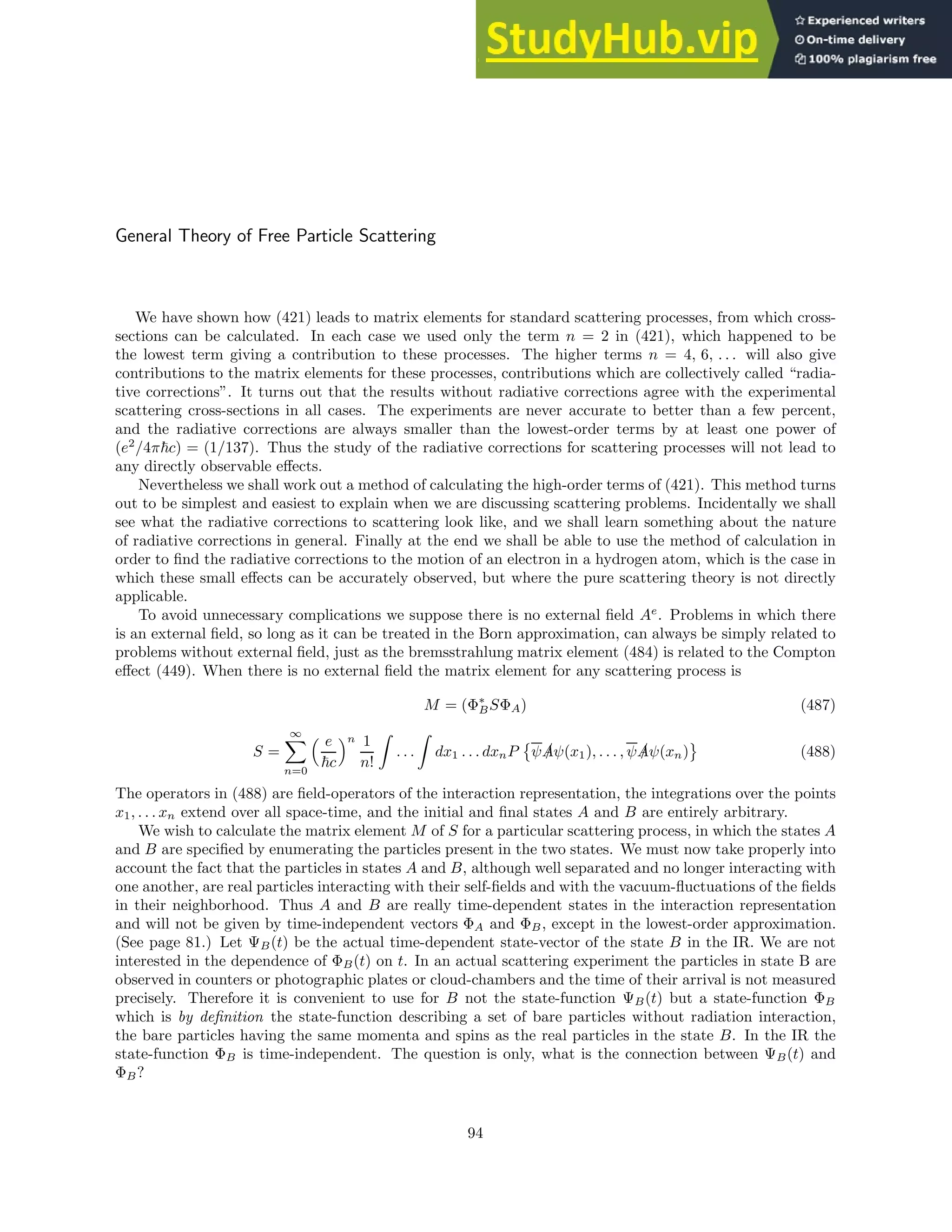 General Theory of Free Particle Scattering
We have shown how (421) leads to matrix elements for standard scattering processes, from which cross-
sections can be calculated. In each case we used only the term n = 2 in (421), which happened to be
the lowest term giving a contribution to these processes. The higher terms n = 4, 6, . . . will also give
contributions to the matrix elements for these processes, contributions which are collectively called “radia-
tive corrections”. It turns out that the results without radiative corrections agree with the experimental
scattering cross-sections in all cases. The experiments are never accurate to better than a few percent,
and the radiative corrections are always smaller than the lowest-order terms by at least one power of
(e2
/4π~c) = (1/137). Thus the study of the radiative corrections for scattering processes will not lead to
any directly observable effects.
Nevertheless we shall work out a method of calculating the high-order terms of (421). This method turns
out to be simplest and easiest to explain when we are discussing scattering problems. Incidentally we shall
see what the radiative corrections to scattering look like, and we shall learn something about the nature
of radiative corrections in general. Finally at the end we shall be able to use the method of calculation in
order to find the radiative corrections to the motion of an electron in a hydrogen atom, which is the case in
which these small effects can be accurately observed, but where the pure scattering theory is not directly
applicable.
To avoid unnecessary complications we suppose there is no external field Ae
. Problems in which there
is an external field, so long as it can be treated in the Born approximation, can always be simply related to
problems without external field, just as the bremsstrahlung matrix element (484) is related to the Compton
effect (449). When there is no external field the matrix element for any scattering process is
M = (Φ∗
BSΦA) (487)
S =
∞
X
n=0
 e
~c
n 1
n!
Z
. . .
Z
dx1 . . . dxnP

ψ /
Aψ(x1), . . . , ψ /
Aψ(xn) (488)
The operators in (488) are field-operators of the interaction representation, the integrations over the points
x1, . . . xn extend over all space-time, and the initial and final states A and B are entirely arbitrary.
We wish to calculate the matrix element M of S for a particular scattering process, in which the states A
and B are specified by enumerating the particles present in the two states. We must now take properly into
account the fact that the particles in states A and B, although well separated and no longer interacting with
one another, are real particles interacting with their self-fields and with the vacuum-fluctuations of the fields
in their neighborhood. Thus A and B are really time-dependent states in the interaction representation
and will not be given by time-independent vectors ΦA and ΦB, except in the lowest-order approximation.
(See page 81.) Let ΨB(t) be the actual time-dependent state-vector of the state B in the IR. We are not
interested in the dependence of ΦB(t) on t. In an actual scattering experiment the particles in state B are
observed in counters or photographic plates or cloud-chambers and the time of their arrival is not measured
precisely. Therefore it is convenient to use for B not the state-function ΨB(t) but a state-function ΦB
which is by definition the state-function describing a set of bare particles without radiation interaction,
the bare particles having the same momenta and spins as the real particles in the state B. In the IR the
state-function ΦB is time-independent. The question is only, what is the connection between ΨB(t) and
ΦB?
94
 