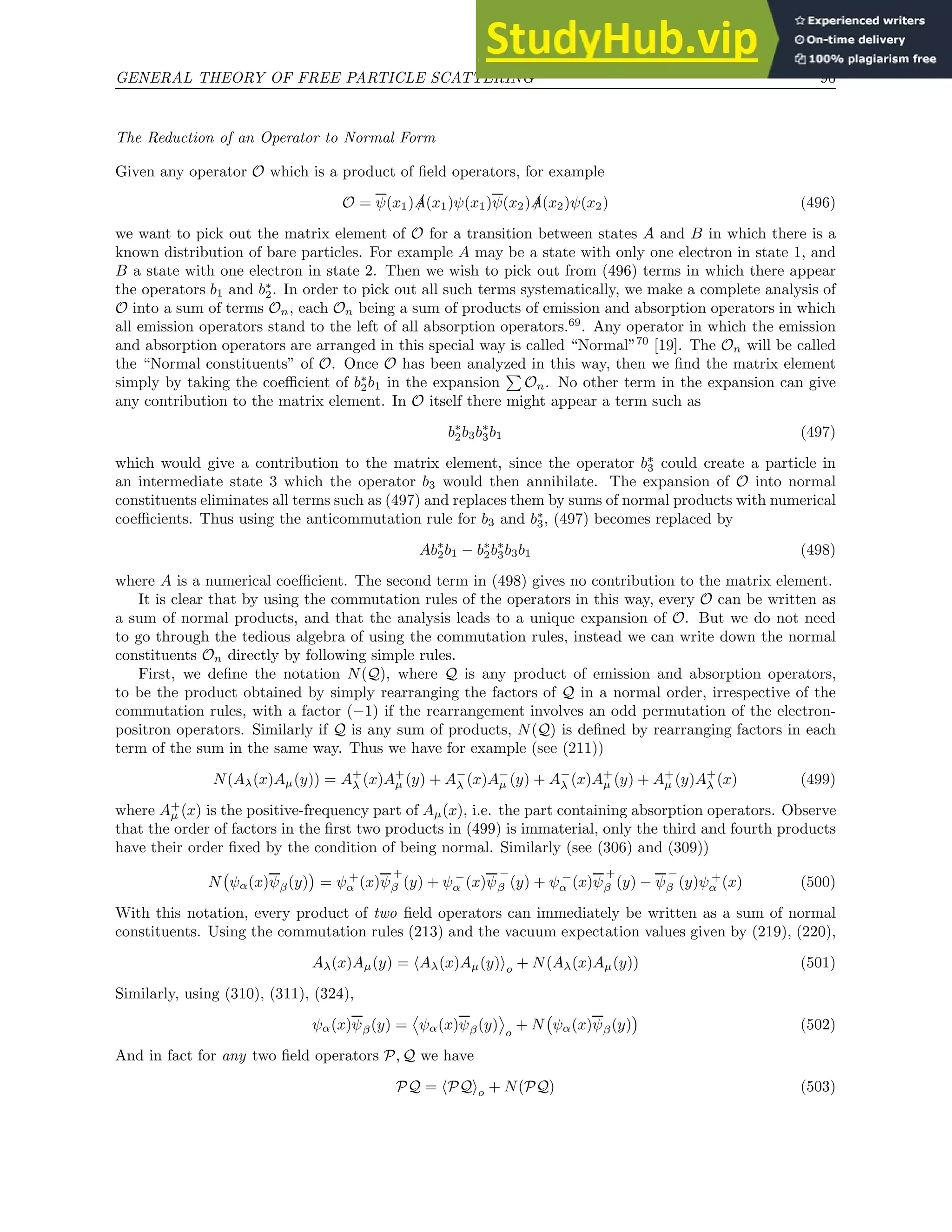 GENERAL THEORY OF FREE PARTICLE SCATTERING 96
The Reduction of an Operator to Normal Form
Given any operator O which is a product of field operators, for example
O = ψ(x1) /
A(x1)ψ(x1)ψ(x2) /
A(x2)ψ(x2) (496)
we want to pick out the matrix element of O for a transition between states A and B in which there is a
known distribution of bare particles. For example A may be a state with only one electron in state 1, and
B a state with one electron in state 2. Then we wish to pick out from (496) terms in which there appear
the operators b1 and b∗
2. In order to pick out all such terms systematically, we make a complete analysis of
O into a sum of terms On, each On being a sum of products of emission and absorption operators in which
all emission operators stand to the left of all absorption operators.69
. Any operator in which the emission
and absorption operators are arranged in this special way is called “Normal”70
[19]. The On will be called
the “Normal constituents” of O. Once O has been analyzed in this way, then we find the matrix element
simply by taking the coefficient of b∗
2b1 in the expansion
P
On. No other term in the expansion can give
any contribution to the matrix element. In O itself there might appear a term such as
b∗
2b3b∗
3b1 (497)
which would give a contribution to the matrix element, since the operator b∗
3 could create a particle in
an intermediate state 3 which the operator b3 would then annihilate. The expansion of O into normal
constituents eliminates all terms such as (497) and replaces them by sums of normal products with numerical
coefficients. Thus using the anticommutation rule for b3 and b∗
3, (497) becomes replaced by
Ab∗
2b1 − b∗
2b∗
3b3b1 (498)
where A is a numerical coefficient. The second term in (498) gives no contribution to the matrix element.
It is clear that by using the commutation rules of the operators in this way, every O can be written as
a sum of normal products, and that the analysis leads to a unique expansion of O. But we do not need
to go through the tedious algebra of using the commutation rules, instead we can write down the normal
constituents On directly by following simple rules.
First, we define the notation N(Q), where Q is any product of emission and absorption operators,
to be the product obtained by simply rearranging the factors of Q in a normal order, irrespective of the
commutation rules, with a factor (−1) if the rearrangement involves an odd permutation of the electron-
positron operators. Similarly if Q is any sum of products, N(Q) is defined by rearranging factors in each
term of the sum in the same way. Thus we have for example (see (211))
N(Aλ(x)Aµ(y)) = A+
λ (x)A+
µ (y) + A−
λ (x)A−
µ (y) + A−
λ (x)A+
µ (y) + A+
µ (y)A+
λ (x) (499)
where A+
µ (x) is the positive-frequency part of Aµ(x), i.e. the part containing absorption operators. Observe
that the order of factors in the first two products in (499) is immaterial, only the third and fourth products
have their order fixed by the condition of being normal. Similarly (see (306) and (309))
N ψα(x)ψβ(y)

= ψ +
α (x)ψ
+
β (y) + ψ −
α (x)ψ
−
β (y) + ψ −
α (x)ψ
+
β (y) − ψ
−
β (y)ψ +
α (x) (500)
With this notation, every product of two field operators can immediately be written as a sum of normal
constituents. Using the commutation rules (213) and the vacuum expectation values given by (219), (220),
Aλ(x)Aµ(y) = hAλ(x)Aµ(y)io + N(Aλ(x)Aµ(y)) (501)
Similarly, using (310), (311), (324),
ψα(x)ψβ(y) = ψα(x)ψβ(y) o
+ N ψα(x)ψβ(y)

(502)
And in fact for any two field operators P, Q we have
PQ = hPQio + N(PQ) (503)
 