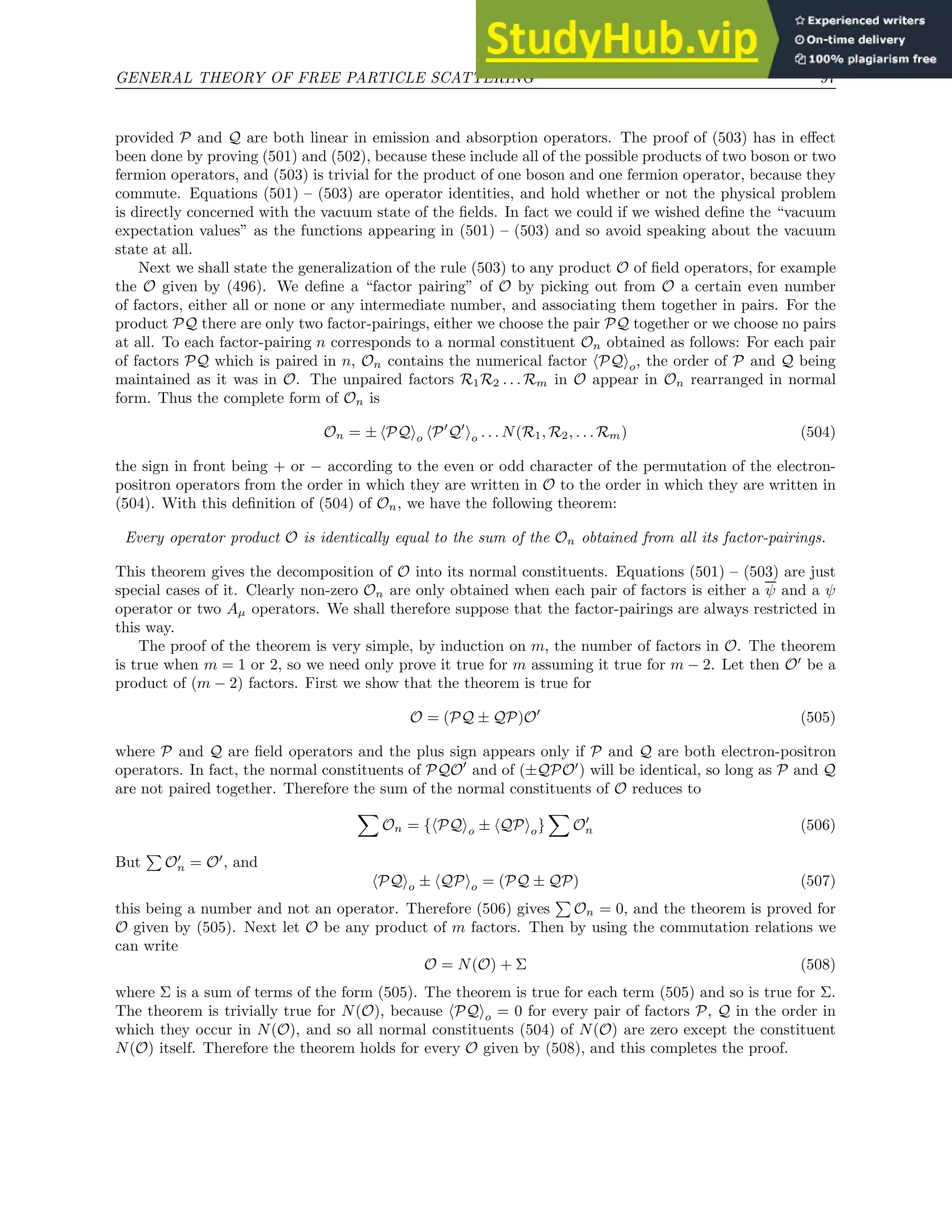 GENERAL THEORY OF FREE PARTICLE SCATTERING 97
provided P and Q are both linear in emission and absorption operators. The proof of (503) has in effect
been done by proving (501) and (502), because these include all of the possible products of two boson or two
fermion operators, and (503) is trivial for the product of one boson and one fermion operator, because they
commute. Equations (501) – (503) are operator identities, and hold whether or not the physical problem
is directly concerned with the vacuum state of the fields. In fact we could if we wished define the “vacuum
expectation values” as the functions appearing in (501) – (503) and so avoid speaking about the vacuum
state at all.
Next we shall state the generalization of the rule (503) to any product O of field operators, for example
the O given by (496). We define a “factor pairing” of O by picking out from O a certain even number
of factors, either all or none or any intermediate number, and associating them together in pairs. For the
product PQ there are only two factor-pairings, either we choose the pair PQ together or we choose no pairs
at all. To each factor-pairing n corresponds to a normal constituent On obtained as follows: For each pair
of factors PQ which is paired in n, On contains the numerical factor hPQio, the order of P and Q being
maintained as it was in O. The unpaired factors R1R2 . . . Rm in O appear in On rearranged in normal
form. Thus the complete form of On is
On = ± hPQio hP′
Q′
io . . . N(R1, R2, . . . Rm) (504)
the sign in front being + or − according to the even or odd character of the permutation of the electron-
positron operators from the order in which they are written in O to the order in which they are written in
(504). With this definition of (504) of On, we have the following theorem:
Every operator product O is identically equal to the sum of the On obtained from all its factor-pairings.
This theorem gives the decomposition of O into its normal constituents. Equations (501) – (503) are just
special cases of it. Clearly non-zero On are only obtained when each pair of factors is either a ψ and a ψ
operator or two Aµ operators. We shall therefore suppose that the factor-pairings are always restricted in
this way.
The proof of the theorem is very simple, by induction on m, the number of factors in O. The theorem
is true when m = 1 or 2, so we need only prove it true for m assuming it true for m − 2. Let then O′
be a
product of (m − 2) factors. First we show that the theorem is true for
O = (PQ ± QP)O′
(505)
where P and Q are field operators and the plus sign appears only if P and Q are both electron-positron
operators. In fact, the normal constituents of PQO′
and of (±QPO′
) will be identical, so long as P and Q
are not paired together. Therefore the sum of the normal constituents of O reduces to
X
On = {hPQio ± hQPio}
X
O′
n (506)
But
P
O′
n = O′
, and
hPQio ± hQPio = (PQ ± QP) (507)
this being a number and not an operator. Therefore (506) gives
P
On = 0, and the theorem is proved for
O given by (505). Next let O be any product of m factors. Then by using the commutation relations we
can write
O = N(O) + Σ (508)
where Σ is a sum of terms of the form (505). The theorem is true for each term (505) and so is true for Σ.
The theorem is trivially true for N(O), because hPQio = 0 for every pair of factors P, Q in the order in
which they occur in N(O), and so all normal constituents (504) of N(O) are zero except the constituent
N(O) itself. Therefore the theorem holds for every O given by (508), and this completes the proof.
 