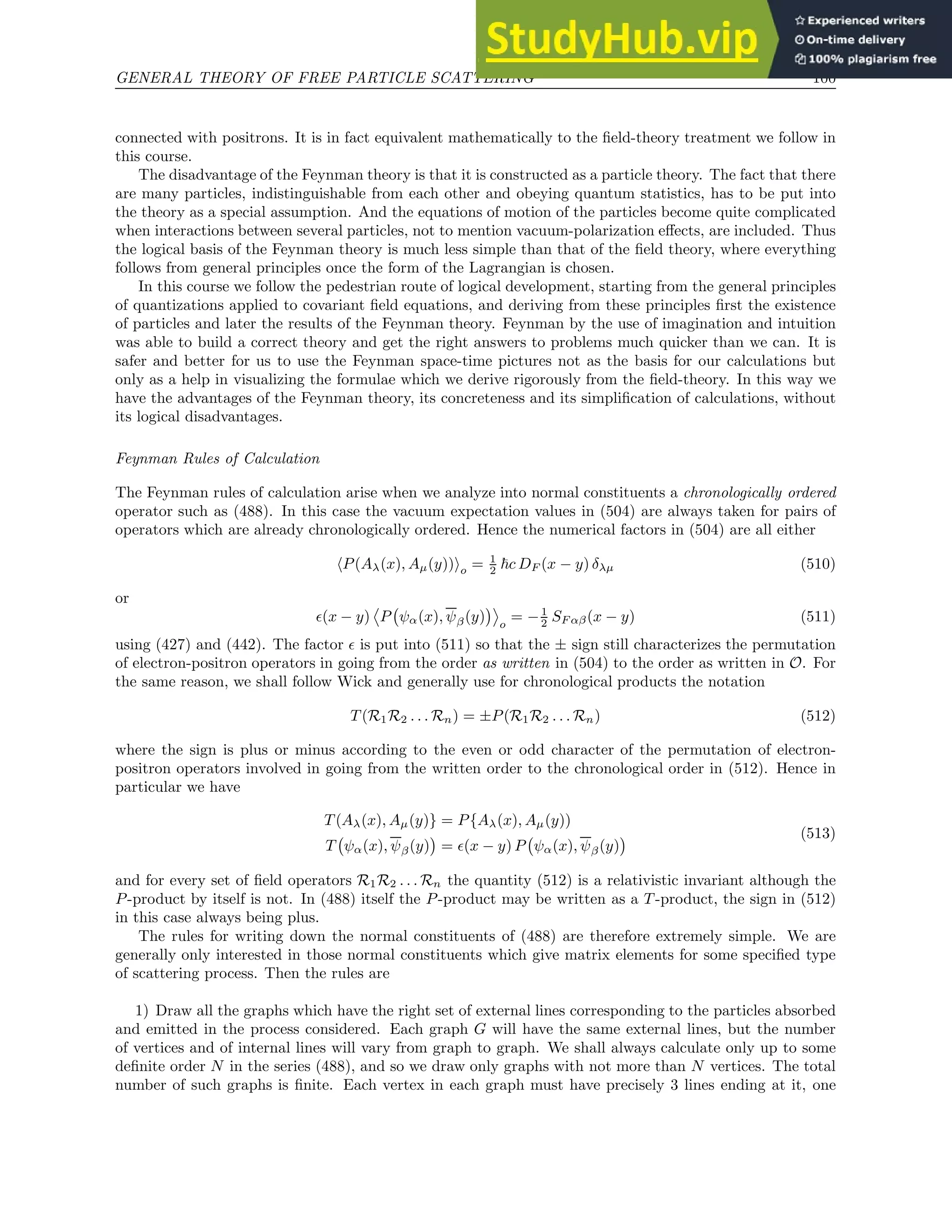 GENERAL THEORY OF FREE PARTICLE SCATTERING 100
connected with positrons. It is in fact equivalent mathematically to the field-theory treatment we follow in
this course.
The disadvantage of the Feynman theory is that it is constructed as a particle theory. The fact that there
are many particles, indistinguishable from each other and obeying quantum statistics, has to be put into
the theory as a special assumption. And the equations of motion of the particles become quite complicated
when interactions between several particles, not to mention vacuum-polarization effects, are included. Thus
the logical basis of the Feynman theory is much less simple than that of the field theory, where everything
follows from general principles once the form of the Lagrangian is chosen.
In this course we follow the pedestrian route of logical development, starting from the general principles
of quantizations applied to covariant field equations, and deriving from these principles first the existence
of particles and later the results of the Feynman theory. Feynman by the use of imagination and intuition
was able to build a correct theory and get the right answers to problems much quicker than we can. It is
safer and better for us to use the Feynman space-time pictures not as the basis for our calculations but
only as a help in visualizing the formulae which we derive rigorously from the field-theory. In this way we
have the advantages of the Feynman theory, its concreteness and its simplification of calculations, without
its logical disadvantages.
Feynman Rules of Calculation
The Feynman rules of calculation arise when we analyze into normal constituents a chronologically ordered
operator such as (488). In this case the vacuum expectation values in (504) are always taken for pairs of
operators which are already chronologically ordered. Hence the numerical factors in (504) are all either
hP(Aλ(x), Aµ(y))io = 1
2 ~c DF (x − y) δλµ (510)
or
ǫ(x − y) P ψα(x), ψβ(y)

o
= −1
2 SF αβ(x − y) (511)
using (427) and (442). The factor ǫ is put into (511) so that the ± sign still characterizes the permutation
of electron-positron operators in going from the order as written in (504) to the order as written in O. For
the same reason, we shall follow Wick and generally use for chronological products the notation
T (R1R2 . . . Rn) = ±P(R1R2 . . . Rn) (512)
where the sign is plus or minus according to the even or odd character of the permutation of electron-
positron operators involved in going from the written order to the chronological order in (512). Hence in
particular we have
T (Aλ(x), Aµ(y)} = P{Aλ(x), Aµ(y))
T ψα(x), ψβ(y)

= ǫ(x − y) P ψα(x), ψβ(y)
 (513)
and for every set of field operators R1R2 . . . Rn the quantity (512) is a relativistic invariant although the
P-product by itself is not. In (488) itself the P-product may be written as a T -product, the sign in (512)
in this case always being plus.
The rules for writing down the normal constituents of (488) are therefore extremely simple. We are
generally only interested in those normal constituents which give matrix elements for some specified type
of scattering process. Then the rules are
1) Draw all the graphs which have the right set of external lines corresponding to the particles absorbed
and emitted in the process considered. Each graph G will have the same external lines, but the number
of vertices and of internal lines will vary from graph to graph. We shall always calculate only up to some
definite order N in the series (488), and so we draw only graphs with not more than N vertices. The total
number of such graphs is finite. Each vertex in each graph must have precisely 3 lines ending at it, one
 