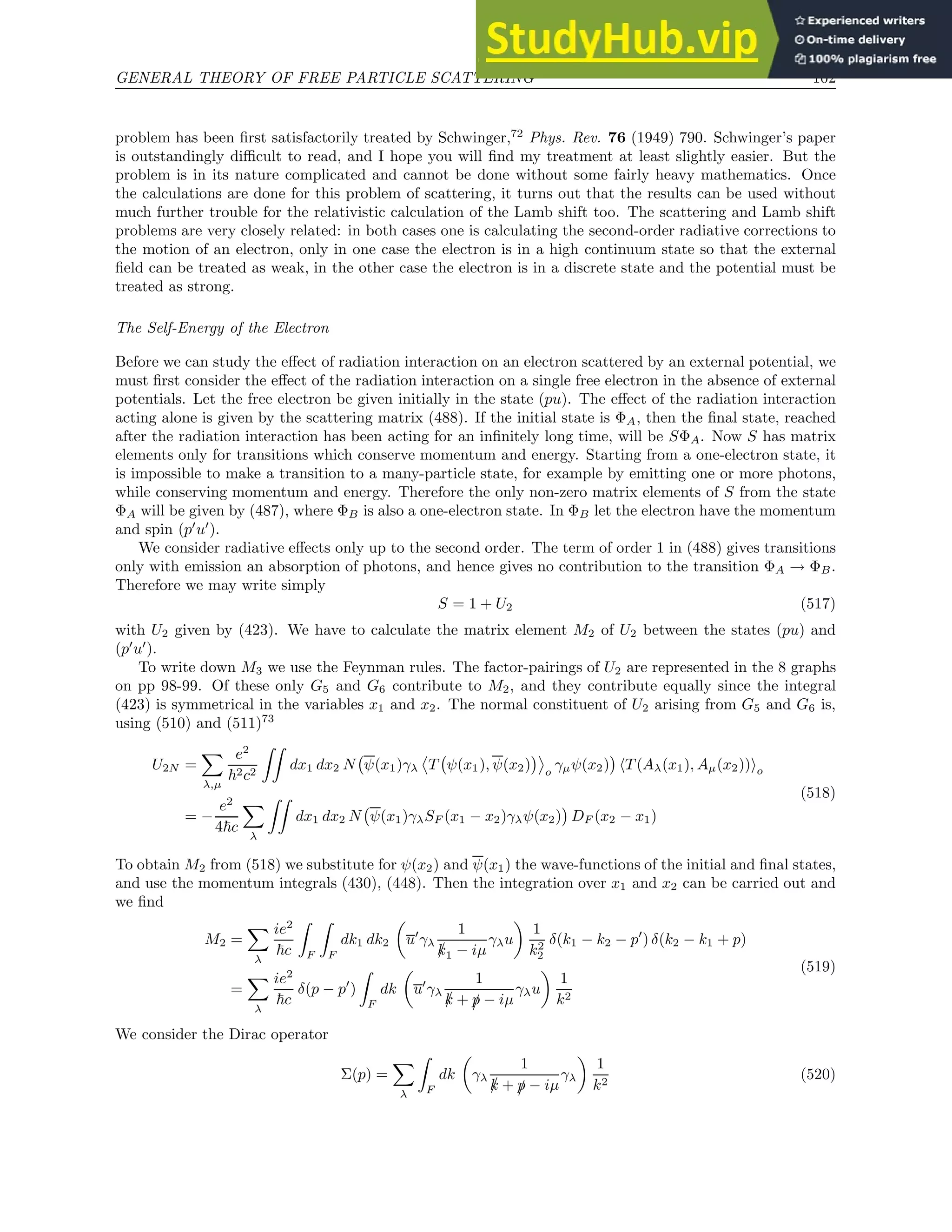 GENERAL THEORY OF FREE PARTICLE SCATTERING 102
problem has been first satisfactorily treated by Schwinger,72
Phys. Rev. 76 (1949) 790. Schwinger’s paper
is outstandingly difficult to read, and I hope you will find my treatment at least slightly easier. But the
problem is in its nature complicated and cannot be done without some fairly heavy mathematics. Once
the calculations are done for this problem of scattering, it turns out that the results can be used without
much further trouble for the relativistic calculation of the Lamb shift too. The scattering and Lamb shift
problems are very closely related: in both cases one is calculating the second-order radiative corrections to
the motion of an electron, only in one case the electron is in a high continuum state so that the external
field can be treated as weak, in the other case the electron is in a discrete state and the potential must be
treated as strong.
The Self-Energy of the Electron
Before we can study the effect of radiation interaction on an electron scattered by an external potential, we
must first consider the effect of the radiation interaction on a single free electron in the absence of external
potentials. Let the free electron be given initially in the state (pu). The effect of the radiation interaction
acting alone is given by the scattering matrix (488). If the initial state is ΦA, then the final state, reached
after the radiation interaction has been acting for an infinitely long time, will be SΦA. Now S has matrix
elements only for transitions which conserve momentum and energy. Starting from a one-electron state, it
is impossible to make a transition to a many-particle state, for example by emitting one or more photons,
while conserving momentum and energy. Therefore the only non-zero matrix elements of S from the state
ΦA will be given by (487), where ΦB is also a one-electron state. In ΦB let the electron have the momentum
and spin (p′
u′
).
We consider radiative effects only up to the second order. The term of order 1 in (488) gives transitions
only with emission an absorption of photons, and hence gives no contribution to the transition ΦA → ΦB.
Therefore we may write simply
S = 1 + U2 (517)
with U2 given by (423). We have to calculate the matrix element M2 of U2 between the states (pu) and
(p′
u′
).
To write down M3 we use the Feynman rules. The factor-pairings of U2 are represented in the 8 graphs
on pp 98-99. Of these only G5 and G6 contribute to M2, and they contribute equally since the integral
(423) is symmetrical in the variables x1 and x2. The normal constituent of U2 arising from G5 and G6 is,
using (510) and (511)73
U2N =
X
λ,µ
e2
~2c2
ZZ
dx1 dx2 N ψ(x1)γλ T ψ(x1), ψ(x2)

o
γµψ(x2)

hT (Aλ(x1), Aµ(x2))io
= −
e2
4~c
X
λ
ZZ
dx1 dx2 N ψ(x1)γλSF (x1 − x2)γλψ(x2)

DF (x2 − x1)
(518)
To obtain M2 from (518) we substitute for ψ(x2) and ψ(x1) the wave-functions of the initial and final states,
and use the momentum integrals (430), (448). Then the integration over x1 and x2 can be carried out and
we find
M2 =
X
λ
ie2
~c
Z
F
Z
F
dk1 dk2

u′
γλ
1
/
k1 − iµ
γλu

1
k2
2
δ(k1 − k2 − p′
) δ(k2 − k1 + p)
=
X
λ
ie2
~c
δ(p − p′
)
Z
F
dk

u′
γλ
1
/
k + /
p − iµ
γλu

1
k2
(519)
We consider the Dirac operator
Σ(p) =
X
λ
Z
F
dk

γλ
1
/
k + /
p − iµ
γλ

1
k2
(520)
 