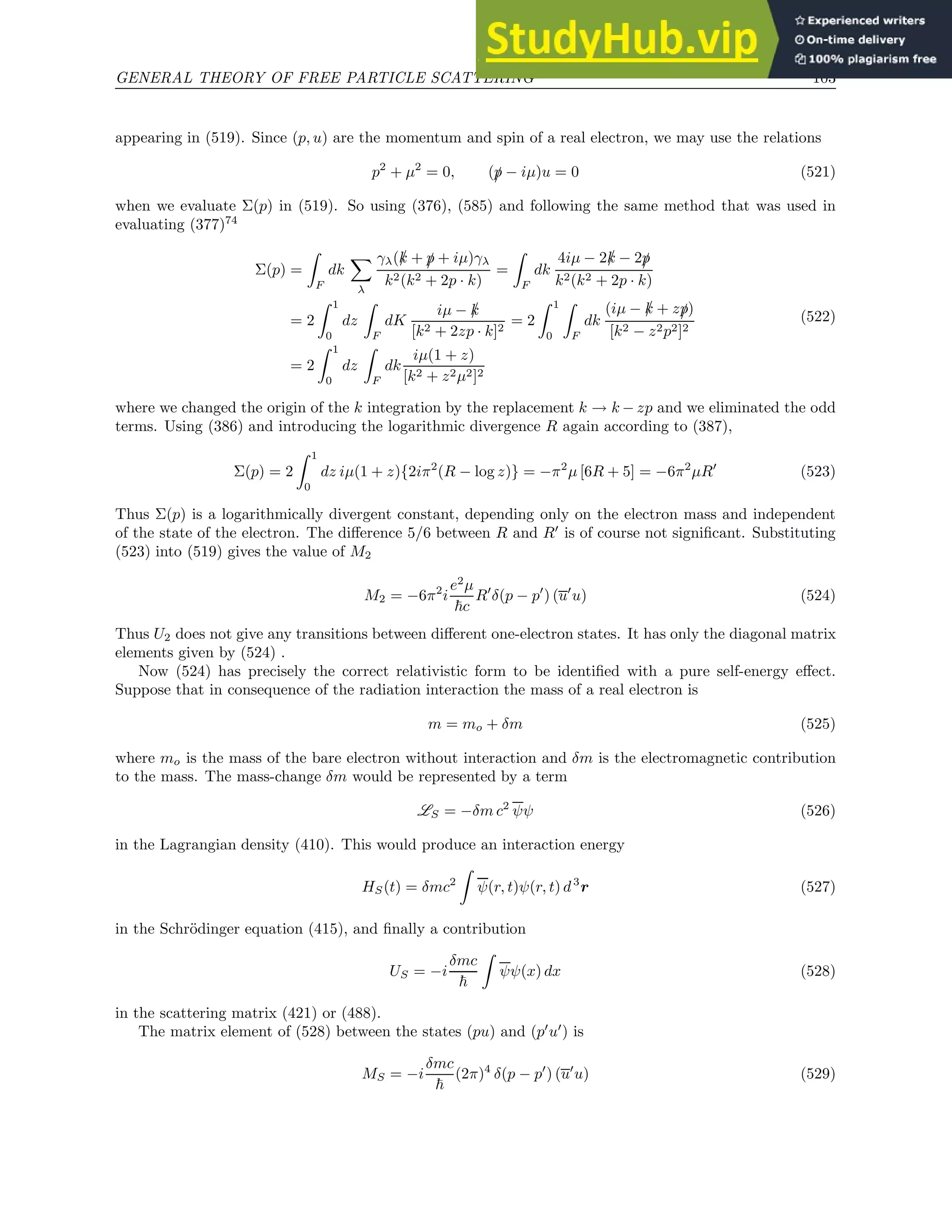GENERAL THEORY OF FREE PARTICLE SCATTERING 103
appearing in (519). Since (p, u) are the momentum and spin of a real electron, we may use the relations
p2
+ µ2
= 0, (/
p − iµ)u = 0 (521)
when we evaluate Σ(p) in (519). So using (376), (585) and following the same method that was used in
evaluating (377)74
Σ(p) =
Z
F
dk
X
λ
γλ(/
k + /
p + iµ)γλ
k2(k2 + 2p · k)
=
Z
F
dk
4iµ − 2/
k − 2/
p
k2(k2 + 2p · k)
= 2
Z 1
0
dz
Z
F
dK
iµ − /
k
[k2 + 2zp · k]2
= 2
Z 1
0
Z
F
dk
(iµ − /
k + z/
p)
[k2 − z2p2]2
= 2
Z 1
0
dz
Z
F
dk
iµ(1 + z)
[k2 + z2µ2]2
(522)
where we changed the origin of the k integration by the replacement k → k − zp and we eliminated the odd
terms. Using (386) and introducing the logarithmic divergence R again according to (387),
Σ(p) = 2
Z 1
0
dz iµ(1 + z){2iπ2
(R − log z)} = −π2
µ [6R + 5] = −6π2
µR′
(523)
Thus Σ(p) is a logarithmically divergent constant, depending only on the electron mass and independent
of the state of the electron. The difference 5/6 between R and R′
is of course not significant. Substituting
(523) into (519) gives the value of M2
M2 = −6π2
i
e2
µ
~c
R′
δ(p − p′
) (u′
u) (524)
Thus U2 does not give any transitions between different one-electron states. It has only the diagonal matrix
elements given by (524) .
Now (524) has precisely the correct relativistic form to be identified with a pure self-energy effect.
Suppose that in consequence of the radiation interaction the mass of a real electron is
m = mo + δm (525)
where mo is the mass of the bare electron without interaction and δm is the electromagnetic contribution
to the mass. The mass-change δm would be represented by a term
LS = −δm c2
ψψ (526)
in the Lagrangian density (410). This would produce an interaction energy
HS(t) = δmc2
Z
ψ(r, t)ψ(r, t) d3
r (527)
in the Schrödinger equation (415), and finally a contribution
US = −i
δmc
~
Z
ψψ(x) dx (528)
in the scattering matrix (421) or (488).
The matrix element of (528) between the states (pu) and (p′
u′
) is
MS = −i
δmc
~
(2π)4
δ(p − p′
) (u′
u) (529)
 
