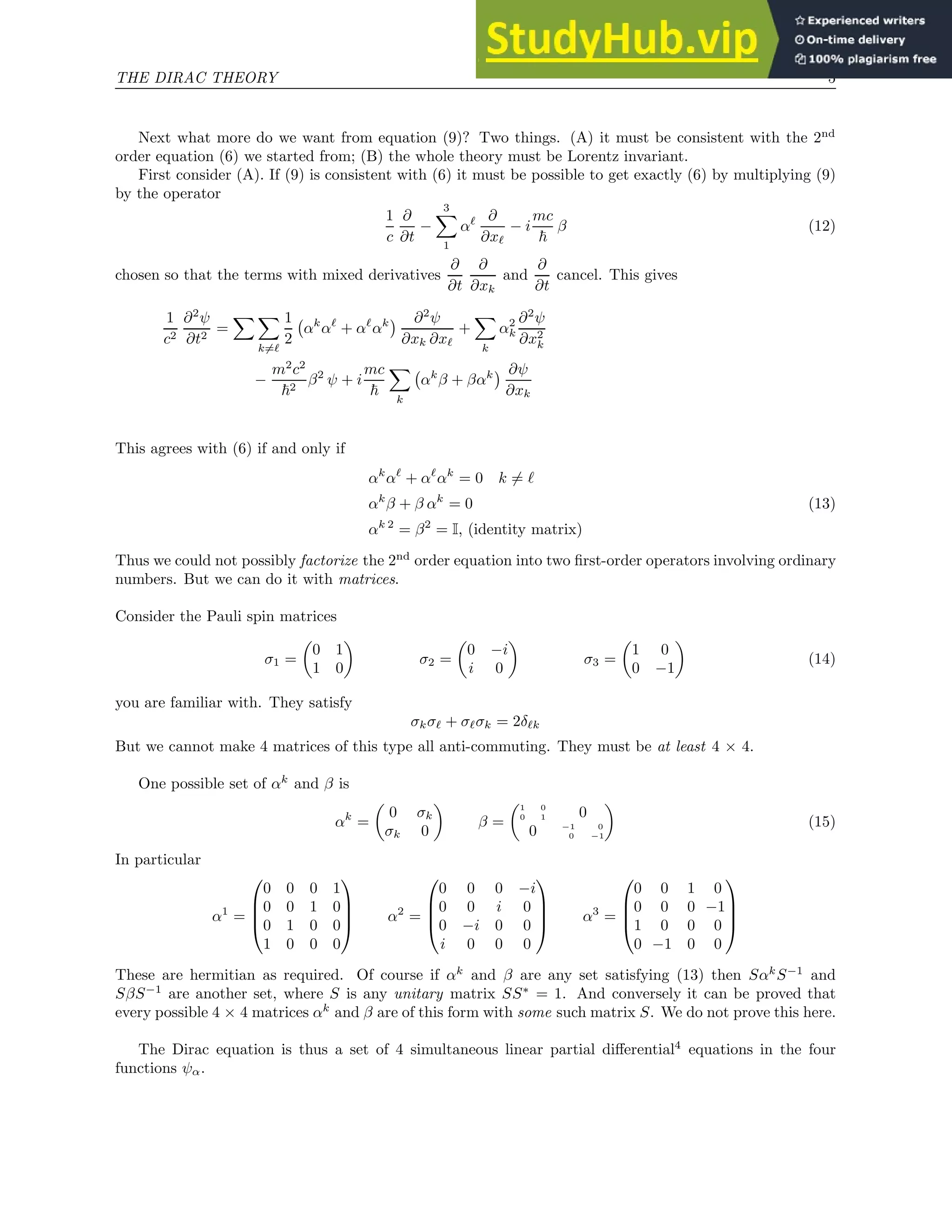 THE DIRAC THEORY 5
Next what more do we want from equation (9)? Two things. (A) it must be consistent with the 2nd
order equation (6) we started from; (B) the whole theory must be Lorentz invariant.
First consider (A). If (9) is consistent with (6) it must be possible to get exactly (6) by multiplying (9)
by the operator
1
c
∂
∂t
−
3
X
1
αℓ ∂
∂xℓ
− i
mc
~
β (12)
chosen so that the terms with mixed derivatives
∂
∂t
∂
∂xk
and
∂
∂t
cancel. This gives
1
c2
∂2
ψ
∂t2
=
X X
k6=ℓ
1
2
αk
αℓ
+ αℓ
αk
 ∂2
ψ
∂xk ∂xℓ
+
X
k
α2
k
∂2
ψ
∂x2
k
−
m2
c2
~2
β2
ψ + i
mc
~
X
k
αk
β + βαk
 ∂ψ
∂xk
This agrees with (6) if and only if
αk
αℓ
+ αℓ
αk
= 0 k 6= ℓ
αk
β + β αk
= 0 (13)
αk 2
= β2
= I, (identity matrix)
Thus we could not possibly factorize the 2nd
order equation into two first-order operators involving ordinary
numbers. But we can do it with matrices.
Consider the Pauli spin matrices
σ1 =

0 1
1 0

σ2 =

0 −i
i 0

σ3 =

1 0
0 −1

(14)
you are familiar with. They satisfy
σkσℓ + σℓσk = 2δℓk
But we cannot make 4 matrices of this type all anti-commuting. They must be at least 4 × 4.
One possible set of αk
and β is
αk
=

0 σk
σk 0

β =
1 0
0 1 0
0 −1 0
0 −1

(15)
In particular
α1
=




0 0 0 1
0 0 1 0
0 1 0 0
1 0 0 0



 α2
=




0 0 0 −i
0 0 i 0
0 −i 0 0
i 0 0 0



 α3
=




0 0 1 0
0 0 0 −1
1 0 0 0
0 −1 0 0




These are hermitian as required. Of course if αk
and β are any set satisfying (13) then Sαk
S−1
and
SβS−1
are another set, where S is any unitary matrix SS∗
= 1. And conversely it can be proved that
every possible 4 × 4 matrices αk
and β are of this form with some such matrix S. We do not prove this here.
The Dirac equation is thus a set of 4 simultaneous linear partial differential4
equations in the four
functions ψα.
 