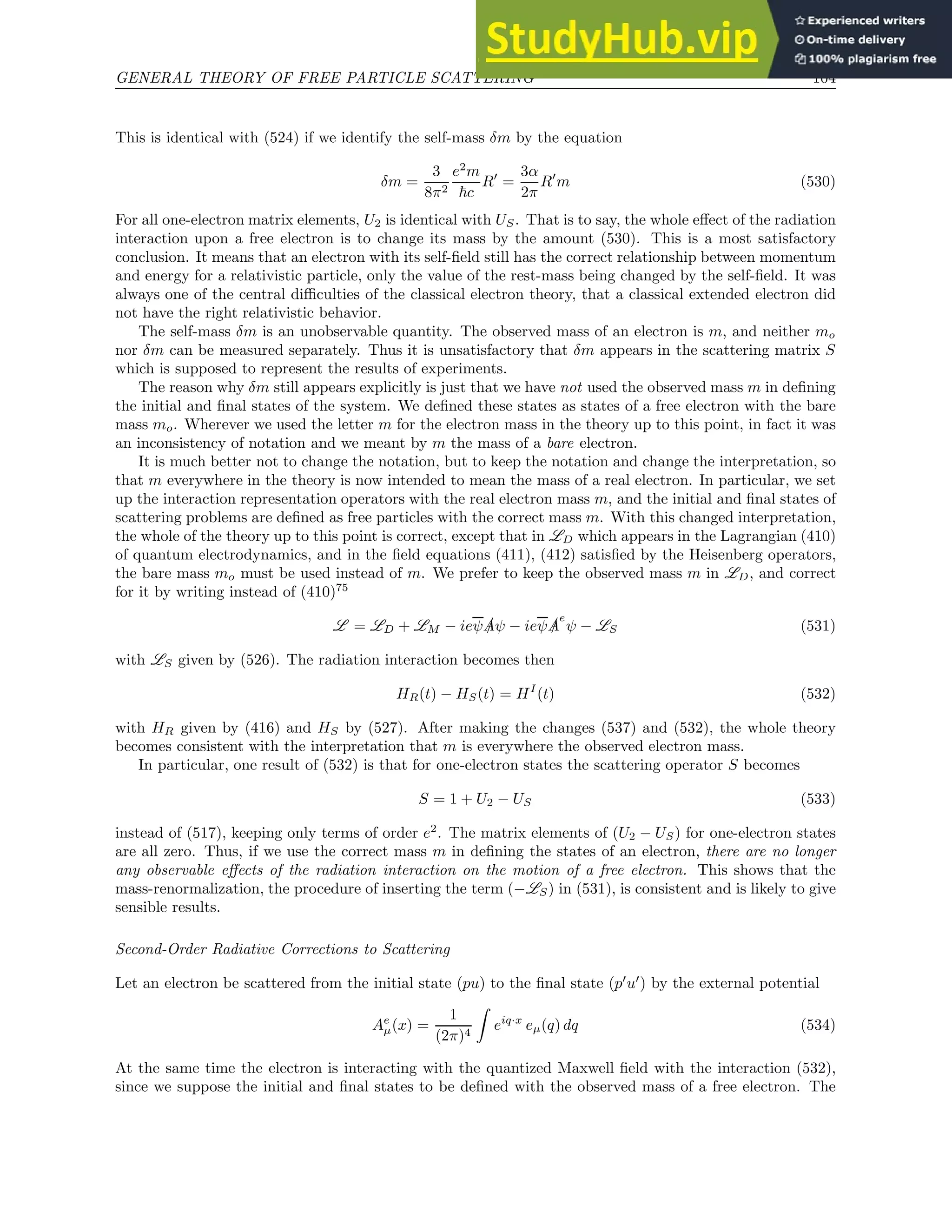 GENERAL THEORY OF FREE PARTICLE SCATTERING 104
This is identical with (524) if we identify the self-mass δm by the equation
δm =
3
8π2
e2
m
~c
R′
=
3α
2π
R′
m (530)
For all one-electron matrix elements, U2 is identical with US. That is to say, the whole effect of the radiation
interaction upon a free electron is to change its mass by the amount (530). This is a most satisfactory
conclusion. It means that an electron with its self-field still has the correct relationship between momentum
and energy for a relativistic particle, only the value of the rest-mass being changed by the self-field. It was
always one of the central difficulties of the classical electron theory, that a classical extended electron did
not have the right relativistic behavior.
The self-mass δm is an unobservable quantity. The observed mass of an electron is m, and neither mo
nor δm can be measured separately. Thus it is unsatisfactory that δm appears in the scattering matrix S
which is supposed to represent the results of experiments.
The reason why δm still appears explicitly is just that we have not used the observed mass m in defining
the initial and final states of the system. We defined these states as states of a free electron with the bare
mass mo. Wherever we used the letter m for the electron mass in the theory up to this point, in fact it was
an inconsistency of notation and we meant by m the mass of a bare electron.
It is much better not to change the notation, but to keep the notation and change the interpretation, so
that m everywhere in the theory is now intended to mean the mass of a real electron. In particular, we set
up the interaction representation operators with the real electron mass m, and the initial and final states of
scattering problems are defined as free particles with the correct mass m. With this changed interpretation,
the whole of the theory up to this point is correct, except that in LD which appears in the Lagrangian (410)
of quantum electrodynamics, and in the field equations (411), (412) satisfied by the Heisenberg operators,
the bare mass mo must be used instead of m. We prefer to keep the observed mass m in LD, and correct
for it by writing instead of (410)75
L = LD + LM − ieψ /
Aψ − ieψ /
A
e
ψ − LS (531)
with LS given by (526). The radiation interaction becomes then
HR(t) − HS(t) = HI
(t) (532)
with HR given by (416) and HS by (527). After making the changes (537) and (532), the whole theory
becomes consistent with the interpretation that m is everywhere the observed electron mass.
In particular, one result of (532) is that for one-electron states the scattering operator S becomes
S = 1 + U2 − US (533)
instead of (517), keeping only terms of order e2
. The matrix elements of (U2 − US) for one-electron states
are all zero. Thus, if we use the correct mass m in defining the states of an electron, there are no longer
any observable effects of the radiation interaction on the motion of a free electron. This shows that the
mass-renormalization, the procedure of inserting the term (−LS) in (531), is consistent and is likely to give
sensible results.
Second-Order Radiative Corrections to Scattering
Let an electron be scattered from the initial state (pu) to the final state (p′
u′
) by the external potential
Ae
µ(x) =
1
(2π)4
Z
eiq·x
eµ(q) dq (534)
At the same time the electron is interacting with the quantized Maxwell field with the interaction (532),
since we suppose the initial and final states to be defined with the observed mass of a free electron. The
 