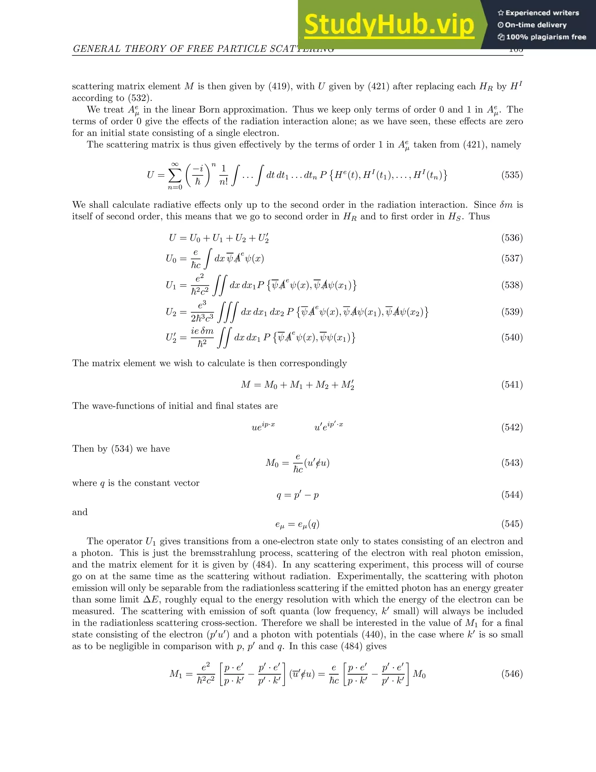 GENERAL THEORY OF FREE PARTICLE SCATTERING 105
scattering matrix element M is then given by (419), with U given by (421) after replacing each HR by HI
according to (532).
We treat Ae
µ in the linear Born approximation. Thus we keep only terms of order 0 and 1 in Ae
µ. The
terms of order 0 give the effects of the radiation interaction alone; as we have seen, these effects are zero
for an initial state consisting of a single electron.
The scattering matrix is thus given effectively by the terms of order 1 in Ae
µ taken from (421), namely
U =
∞
X
n=0

−i
~
n
1
n!
Z
. . .
Z
dt dt1 . . . dtn P

He
(t), HI
(t1), . . . , HI
(tn) (535)
We shall calculate radiative effects only up to the second order in the radiation interaction. Since δm is
itself of second order, this means that we go to second order in HR and to first order in HS. Thus
U = U0 + U1 + U2 + U′
2 (536)
U0 =
e
~c
Z
dx ψ /
A
e
ψ(x) (537)
U1 =
e2
~2c2
ZZ
dx dx1P

ψ /
A
e
ψ(x), ψ /
Aψ(x1) (538)
U2 =
e3
2~3c3
ZZZ
dx dx1 dx2 P

ψ /
A
e
ψ(x), ψ /
Aψ(x1), ψ /
Aψ(x2) (539)
U′
2 =
ie δm
~2
ZZ
dx dx1 P

ψ /
A
e
ψ(x), ψψ(x1) (540)
The matrix element we wish to calculate is then correspondingly
M = M0 + M1 + M2 + M′
2 (541)
The wave-functions of initial and final states are
ueip·x
u′
eip′
·x
(542)
Then by (534) we have
M0 =
e
~c
(u′
/
eu) (543)
where q is the constant vector
q = p′
− p (544)
and
eµ = eµ(q) (545)
The operator U1 gives transitions from a one-electron state only to states consisting of an electron and
a photon. This is just the bremsstrahlung process, scattering of the electron with real photon emission,
and the matrix element for it is given by (484). In any scattering experiment, this process will of course
go on at the same time as the scattering without radiation. Experimentally, the scattering with photon
emission will only be separable from the radiationless scattering if the emitted photon has an energy greater
than some limit ∆E, roughly equal to the energy resolution with which the energy of the electron can be
measured. The scattering with emission of soft quanta (low frequency, k′
small) will always be included
in the radiationless scattering cross-section. Therefore we shall be interested in the value of M1 for a final
state consisting of the electron (p′
u′
) and a photon with potentials (440), in the case where k′
is so small
as to be negligible in comparison with p, p′
and q. In this case (484) gives
M1 =
e2
~2c2

p · e′
p · k′
−
p′
· e′
p′ · k′

(u′
/
eu) =
e
~c

p · e′
p · k′
−
p′
· e′
p′ · k′

M0 (546)
 