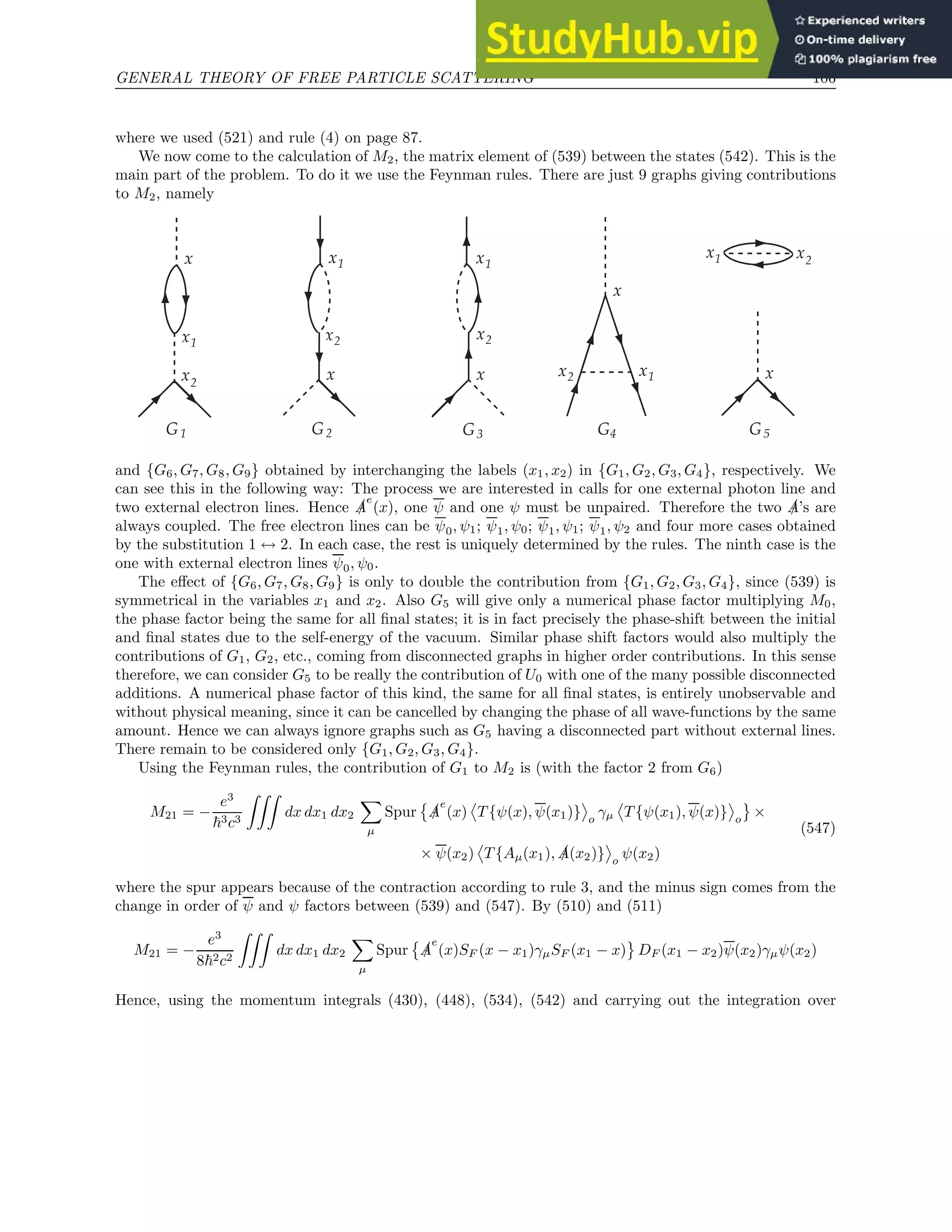 GENERAL THEORY OF FREE PARTICLE SCATTERING 106
where we used (521) and rule (4) on page 87.
We now come to the calculation of M2, the matrix element of (539) between the states (542). This is the
main part of the problem. To do it we use the Feynman rules. There are just 9 graphs giving contributions
to M2, namely
x1
x2
G1
x x1
x2
G2
x
G3
x1
x2
x
G4
x1
x2
x
x
G5
x1 x2
and {G6, G7, G8, G9} obtained by interchanging the labels (x1, x2) in {G1, G2, G3, G4}, respectively. We
can see this in the following way: The process we are interested in calls for one external photon line and
two external electron lines. Hence /
A
e
(x), one ψ and one ψ must be unpaired. Therefore the two /
A’s are
always coupled. The free electron lines can be ψ0, ψ1; ψ1, ψ0; ψ1, ψ1; ψ1, ψ2 and four more cases obtained
by the substitution 1 ↔ 2. In each case, the rest is uniquely determined by the rules. The ninth case is the
one with external electron lines ψ0, ψ0.
The effect of {G6, G7, G8, G9} is only to double the contribution from {G1, G2, G3, G4}, since (539) is
symmetrical in the variables x1 and x2. Also G5 will give only a numerical phase factor multiplying M0,
the phase factor being the same for all final states; it is in fact precisely the phase-shift between the initial
and final states due to the self-energy of the vacuum. Similar phase shift factors would also multiply the
contributions of G1, G2, etc., coming from disconnected graphs in higher order contributions. In this sense
therefore, we can consider G5 to be really the contribution of U0 with one of the many possible disconnected
additions. A numerical phase factor of this kind, the same for all final states, is entirely unobservable and
without physical meaning, since it can be cancelled by changing the phase of all wave-functions by the same
amount. Hence we can always ignore graphs such as G5 having a disconnected part without external lines.
There remain to be considered only {G1, G2, G3, G4}.
Using the Feynman rules, the contribution of G1 to M2 is (with the factor 2 from G6)
M21 = −
e3
~3c3
ZZZ
dx dx1 dx2
X
µ
Spur

/
A
e
(x) T {ψ(x), ψ(x1)} o
γµ T {ψ(x1), ψ(x)} o
×
× ψ(x2) T {Aµ(x1), /
A(x2)} o
ψ(x2)
(547)
where the spur appears because of the contraction according to rule 3, and the minus sign comes from the
change in order of ψ and ψ factors between (539) and (547). By (510) and (511)
M21 = −
e3
8~2c2
ZZZ
dx dx1 dx2
X
µ
Spur

/
A
e
(x)SF (x − x1)γµSF (x1 − x) DF (x1 − x2)ψ(x2)γµψ(x2)
Hence, using the momentum integrals (430), (448), (534), (542) and carrying out the integration over
 