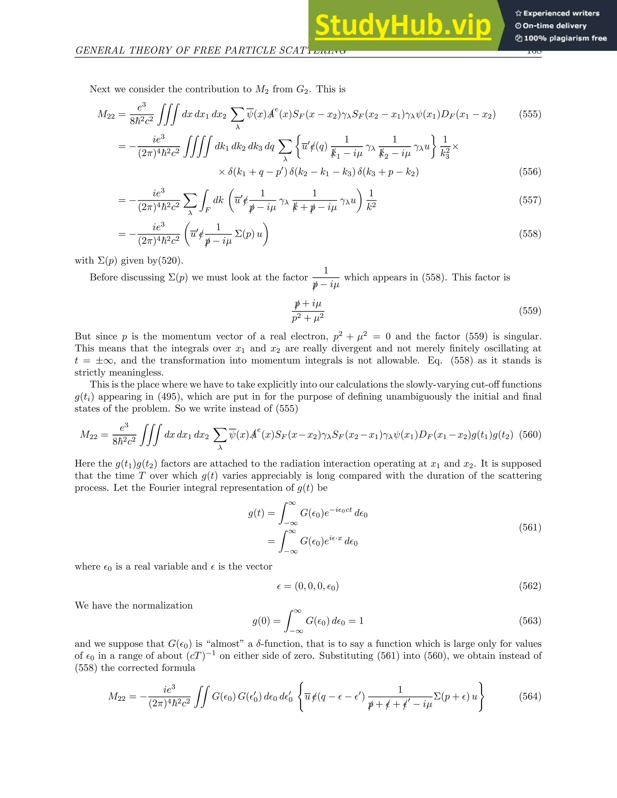GENERAL THEORY OF FREE PARTICLE SCATTERING 108
Next we consider the contribution to M2 from G2. This is
M22 =
e3
8~2c2
ZZZ
dx dx1 dx2
X
λ
ψ(x) /
A
e
(x)SF (x − x2)γλSF (x2 − x1)γλψ(x1)DF (x1 − x2) (555)
= −
ie3
(2π)4~2c2
ZZZZ
dk1 dk2 dk3 dq
X
λ

u′
/
e(q)
1
/
k1 − iµ
γλ
1
/
k2 − iµ
γλu

1
k2
3
×
× δ(k1 + q − p′
) δ(k2 − k1 − k3) δ(k3 + p − k2) (556)
= −
ie3
(2π)4~2c2
X
λ
Z
F
dk

u′
/
e
1
/
p − iµ
γλ
1
/
k + /
p − iµ
γλu

1
k2
(557)
= −
ie3
(2π)4~2c2

u′
/
e
1
/
p − iµ
Σ(p) u

(558)
with Σ(p) given by(520).
Before discussing Σ(p) we must look at the factor
1
/
p − iµ
which appears in (558). This factor is
/
p + iµ
p2 + µ2
(559)
But since p is the momentum vector of a real electron, p2
+ µ2
= 0 and the factor (559) is singular.
This means that the integrals over x1 and x2 are really divergent and not merely finitely oscillating at
t = ±∞, and the transformation into momentum integrals is not allowable. Eq. (558) as it stands is
strictly meaningless.
This is the place where we have to take explicitly into our calculations the slowly-varying cut-off functions
g(ti) appearing in (495), which are put in for the purpose of defining unambiguously the initial and final
states of the problem. So we write instead of (555)
M22 =
e3
8~2c2
ZZZ
dx dx1 dx2
X
λ
ψ(x) /
A
e
(x)SF (x−x2)γλSF (x2 −x1)γλψ(x1)DF (x1 −x2)g(t1)g(t2) (560)
Here the g(t1)g(t2) factors are attached to the radiation interaction operating at x1 and x2. It is supposed
that the time T over which g(t) varies appreciably is long compared with the duration of the scattering
process. Let the Fourier integral representation of g(t) be
g(t) =
Z ∞
−∞
G(ǫ0)e−iǫ0ct
dǫ0
=
Z ∞
−∞
G(ǫ0)eiǫ·x
dǫ0
(561)
where ǫ0 is a real variable and ǫ is the vector
ǫ = (0, 0, 0, ǫ0) (562)
We have the normalization
g(0) =
Z ∞
−∞
G(ǫ0) dǫ0 = 1 (563)
and we suppose that G(ǫ0) is “almost” a δ-function, that is to say a function which is large only for values
of ǫ0 in a range of about (cT )−1
on either side of zero. Substituting (561) into (560), we obtain instead of
(558) the corrected formula
M22 = −
ie3
(2π)4~2c2
ZZ
G(ǫ0) G(ǫ′
0) dǫ0 dǫ′
0
(
u /
e(q − ǫ − ǫ′
)
1
/
p + /
ǫ + /
ǫ′
− iµ
Σ(p + ǫ) u
)
(564)
 