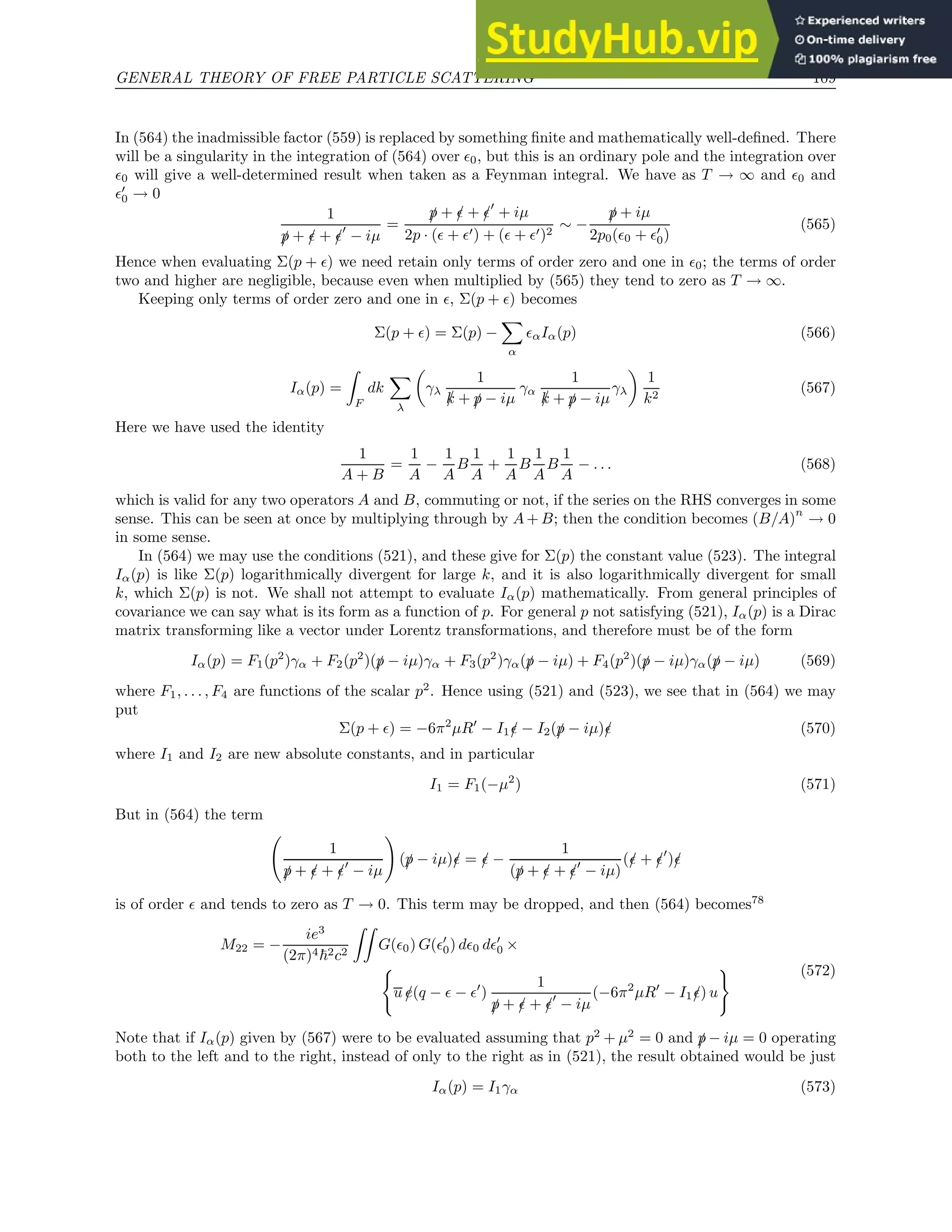 GENERAL THEORY OF FREE PARTICLE SCATTERING 109
In (564) the inadmissible factor (559) is replaced by something finite and mathematically well-defined. There
will be a singularity in the integration of (564) over ǫ0, but this is an ordinary pole and the integration over
ǫ0 will give a well-determined result when taken as a Feynman integral. We have as T → ∞ and ǫ0 and
ǫ′
0 → 0
1
/
p + /
ǫ + /
ǫ′
− iµ
=
/
p + /
ǫ + /
ǫ′
+ iµ
2p · (ǫ + ǫ′) + (ǫ + ǫ′)2
∼ −
/
p + iµ
2p0(ǫ0 + ǫ′
0)
(565)
Hence when evaluating Σ(p + ǫ) we need retain only terms of order zero and one in ǫ0; the terms of order
two and higher are negligible, because even when multiplied by (565) they tend to zero as T → ∞.
Keeping only terms of order zero and one in ǫ, Σ(p + ǫ) becomes
Σ(p + ǫ) = Σ(p) −
X
α
ǫαIα(p) (566)
Iα(p) =
Z
F
dk
X
λ

γλ
1
/
k + /
p − iµ
γα
1
/
k + /
p − iµ
γλ

1
k2
(567)
Here we have used the identity
1
A + B
=
1
A
−
1
A
B
1
A
+
1
A
B
1
A
B
1
A
− . . . (568)
which is valid for any two operators A and B, commuting or not, if the series on the RHS converges in some
sense. This can be seen at once by multiplying through by A + B; then the condition becomes (B/A)
n
→ 0
in some sense.
In (564) we may use the conditions (521), and these give for Σ(p) the constant value (523). The integral
Iα(p) is like Σ(p) logarithmically divergent for large k, and it is also logarithmically divergent for small
k, which Σ(p) is not. We shall not attempt to evaluate Iα(p) mathematically. From general principles of
covariance we can say what is its form as a function of p. For general p not satisfying (521), Iα(p) is a Dirac
matrix transforming like a vector under Lorentz transformations, and therefore must be of the form
Iα(p) = F1(p2
)γα + F2(p2
)(/
p − iµ)γα + F3(p2
)γα(/
p − iµ) + F4(p2
)(/
p − iµ)γα(/
p − iµ) (569)
where F1, . . . , F4 are functions of the scalar p2
. Hence using (521) and (523), we see that in (564) we may
put
Σ(p + ǫ) = −6π2
µR′
− I1/
ǫ − I2(/
p − iµ)/
ǫ (570)
where I1 and I2 are new absolute constants, and in particular
I1 = F1(−µ2
) (571)
But in (564) the term
1
/
p + /
ǫ + /
ǫ′
− iµ
!
(/
p − iµ)/
ǫ = /
ǫ −
1
(/
p + /
ǫ + /
ǫ′
− iµ)
(/
ǫ + /
ǫ′
)/
ǫ
is of order ǫ and tends to zero as T → 0. This term may be dropped, and then (564) becomes78
M22 = −
ie3
(2π)4~2c2
ZZ
G(ǫ0) G(ǫ′
0) dǫ0 dǫ′
0 ×
(
u /
e(q − ǫ − ǫ′
)
1
/
p + /
ǫ + /
ǫ′
− iµ
(−6π2
µR′
− I1/
ǫ) u
) (572)
Note that if Iα(p) given by (567) were to be evaluated assuming that p2
+ µ2
= 0 and /
p − iµ = 0 operating
both to the left and to the right, instead of only to the right as in (521), the result obtained would be just
Iα(p) = I1γα (573)
 