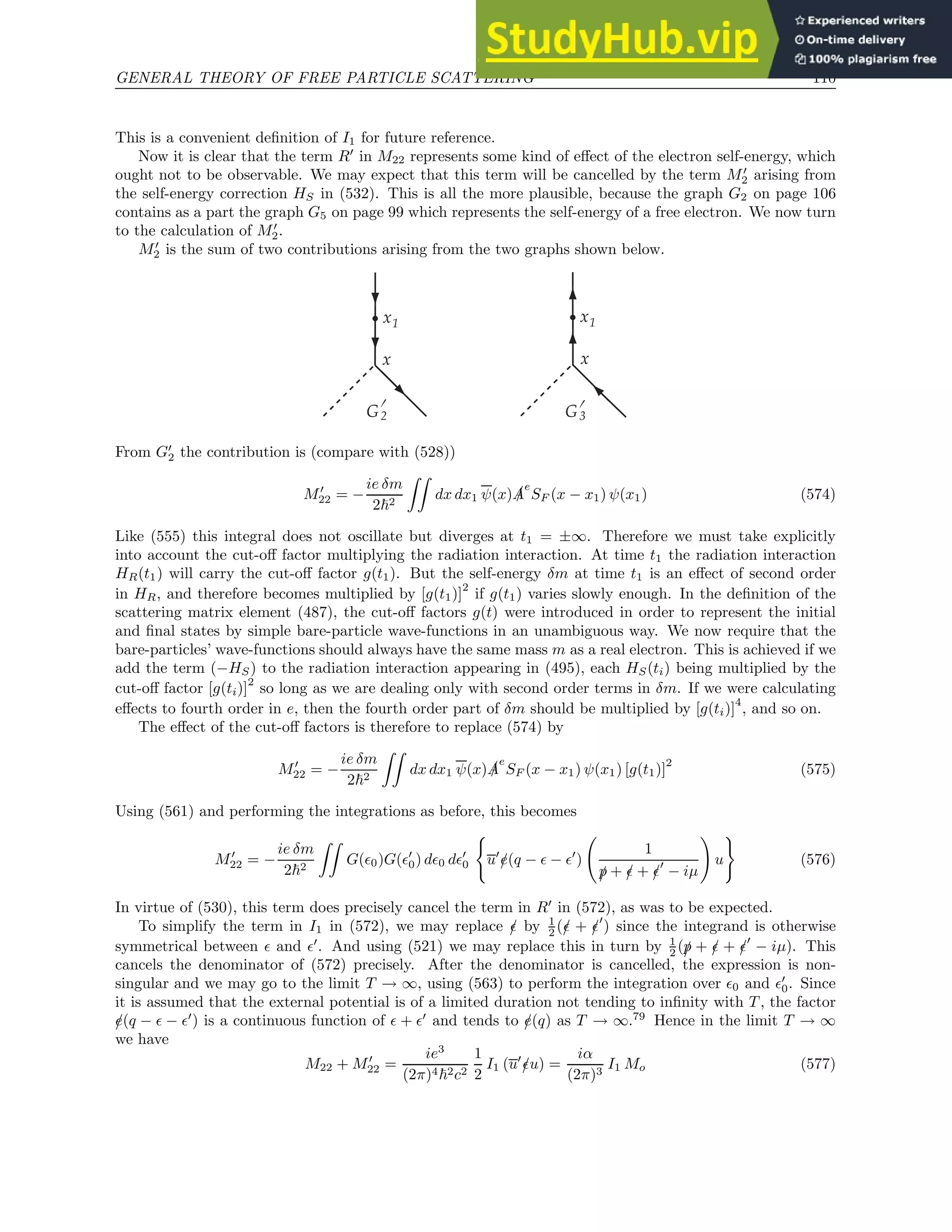 GENERAL THEORY OF FREE PARTICLE SCATTERING 110
This is a convenient definition of I1 for future reference.
Now it is clear that the term R′
in M22 represents some kind of effect of the electron self-energy, which
ought not to be observable. We may expect that this term will be cancelled by the term M′
2 arising from
the self-energy correction HS in (532). This is all the more plausible, because the graph G2 on page 106
contains as a part the graph G5 on page 99 which represents the self-energy of a free electron. We now turn
to the calculation of M′
2.
M′
2 is the sum of two contributions arising from the two graphs shown below.
x1
G2
x
G3
x1
x
'
'
From G′
2 the contribution is (compare with (528))
M′
22 = −
ie δm
2~2
ZZ
dx dx1 ψ(x) /
A
e
SF (x − x1) ψ(x1) (574)
Like (555) this integral does not oscillate but diverges at t1 = ±∞. Therefore we must take explicitly
into account the cut-off factor multiplying the radiation interaction. At time t1 the radiation interaction
HR(t1) will carry the cut-off factor g(t1). But the self-energy δm at time t1 is an effect of second order
in HR, and therefore becomes multiplied by [g(t1)]
2
if g(t1) varies slowly enough. In the definition of the
scattering matrix element (487), the cut-off factors g(t) were introduced in order to represent the initial
and final states by simple bare-particle wave-functions in an unambiguous way. We now require that the
bare-particles’ wave-functions should always have the same mass m as a real electron. This is achieved if we
add the term (−HS) to the radiation interaction appearing in (495), each HS(ti) being multiplied by the
cut-off factor [g(ti)]2
so long as we are dealing only with second order terms in δm. If we were calculating
effects to fourth order in e, then the fourth order part of δm should be multiplied by [g(ti)]
4
, and so on.
The effect of the cut-off factors is therefore to replace (574) by
M′
22 = −
ie δm
2~2
ZZ
dx dx1 ψ(x) /
A
e
SF (x − x1) ψ(x1) [g(t1)]
2
(575)
Using (561) and performing the integrations as before, this becomes
M′
22 = −
ie δm
2~2
ZZ
G(ǫ0)G(ǫ′
0) dǫ0 dǫ′
0
(
u′
/
e(q − ǫ − ǫ′
)
1
/
p + /
ǫ + /
ǫ′
− iµ
!
u
)
(576)
In virtue of (530), this term does precisely cancel the term in R′
in (572), as was to be expected.
To simplify the term in I1 in (572), we may replace /
ǫ by 1
2 (/
ǫ + /
ǫ′
) since the integrand is otherwise
symmetrical between ǫ and ǫ′
. And using (521) we may replace this in turn by 1
2 (/
p + /
ǫ + /
ǫ′
− iµ). This
cancels the denominator of (572) precisely. After the denominator is cancelled, the expression is non-
singular and we may go to the limit T → ∞, using (563) to perform the integration over ǫ0 and ǫ′
0. Since
it is assumed that the external potential is of a limited duration not tending to infinity with T , the factor
/
e(q − ǫ − ǫ′
) is a continuous function of ǫ + ǫ′
and tends to /
e(q) as T → ∞.79
Hence in the limit T → ∞
we have
M22 + M′
22 =
ie3
(2π)4~2c2
1
2
I1 (u′
/
ǫu) =
iα
(2π)3
I1 Mo (577)
 