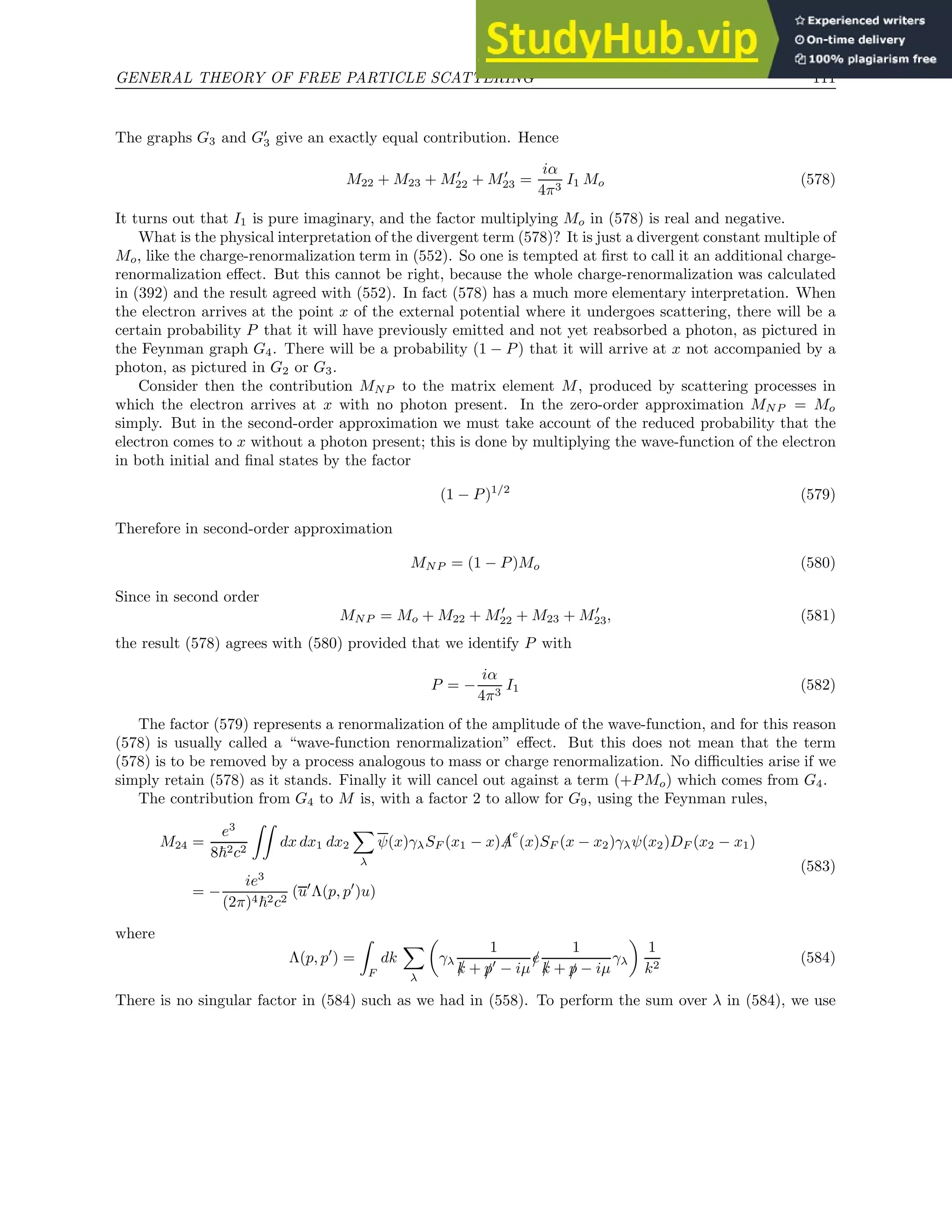 GENERAL THEORY OF FREE PARTICLE SCATTERING 111
The graphs G3 and G′
3 give an exactly equal contribution. Hence
M22 + M23 + M′
22 + M′
23 =
iα
4π3
I1 Mo (578)
It turns out that I1 is pure imaginary, and the factor multiplying Mo in (578) is real and negative.
What is the physical interpretation of the divergent term (578)? It is just a divergent constant multiple of
Mo, like the charge-renormalization term in (552). So one is tempted at first to call it an additional charge-
renormalization effect. But this cannot be right, because the whole charge-renormalization was calculated
in (392) and the result agreed with (552). In fact (578) has a much more elementary interpretation. When
the electron arrives at the point x of the external potential where it undergoes scattering, there will be a
certain probability P that it will have previously emitted and not yet reabsorbed a photon, as pictured in
the Feynman graph G4. There will be a probability (1 − P) that it will arrive at x not accompanied by a
photon, as pictured in G2 or G3.
Consider then the contribution MNP to the matrix element M, produced by scattering processes in
which the electron arrives at x with no photon present. In the zero-order approximation MNP = Mo
simply. But in the second-order approximation we must take account of the reduced probability that the
electron comes to x without a photon present; this is done by multiplying the wave-function of the electron
in both initial and final states by the factor
(1 − P)1/2
(579)
Therefore in second-order approximation
MNP = (1 − P)Mo (580)
Since in second order
MNP = Mo + M22 + M′
22 + M23 + M′
23, (581)
the result (578) agrees with (580) provided that we identify P with
P = −
iα
4π3
I1 (582)
The factor (579) represents a renormalization of the amplitude of the wave-function, and for this reason
(578) is usually called a “wave-function renormalization” effect. But this does not mean that the term
(578) is to be removed by a process analogous to mass or charge renormalization. No difficulties arise if we
simply retain (578) as it stands. Finally it will cancel out against a term (+PMo) which comes from G4.
The contribution from G4 to M is, with a factor 2 to allow for G9, using the Feynman rules,
M24 =
e3
8~2c2
ZZ
dx dx1 dx2
X
λ
ψ(x)γλSF (x1 − x) /
A
e
(x)SF (x − x2)γλψ(x2)DF (x2 − x1)
= −
ie3
(2π)4~2c2
(u′
Λ(p, p′
)u)
(583)
where
Λ(p, p′
) =
Z
F
dk
X
λ

γλ
1
/
k + /
p′
− iµ
/
e
1
/
k + /
p − iµ
γλ

1
k2
(584)
There is no singular factor in (584) such as we had in (558). To perform the sum over λ in (584), we use
 
