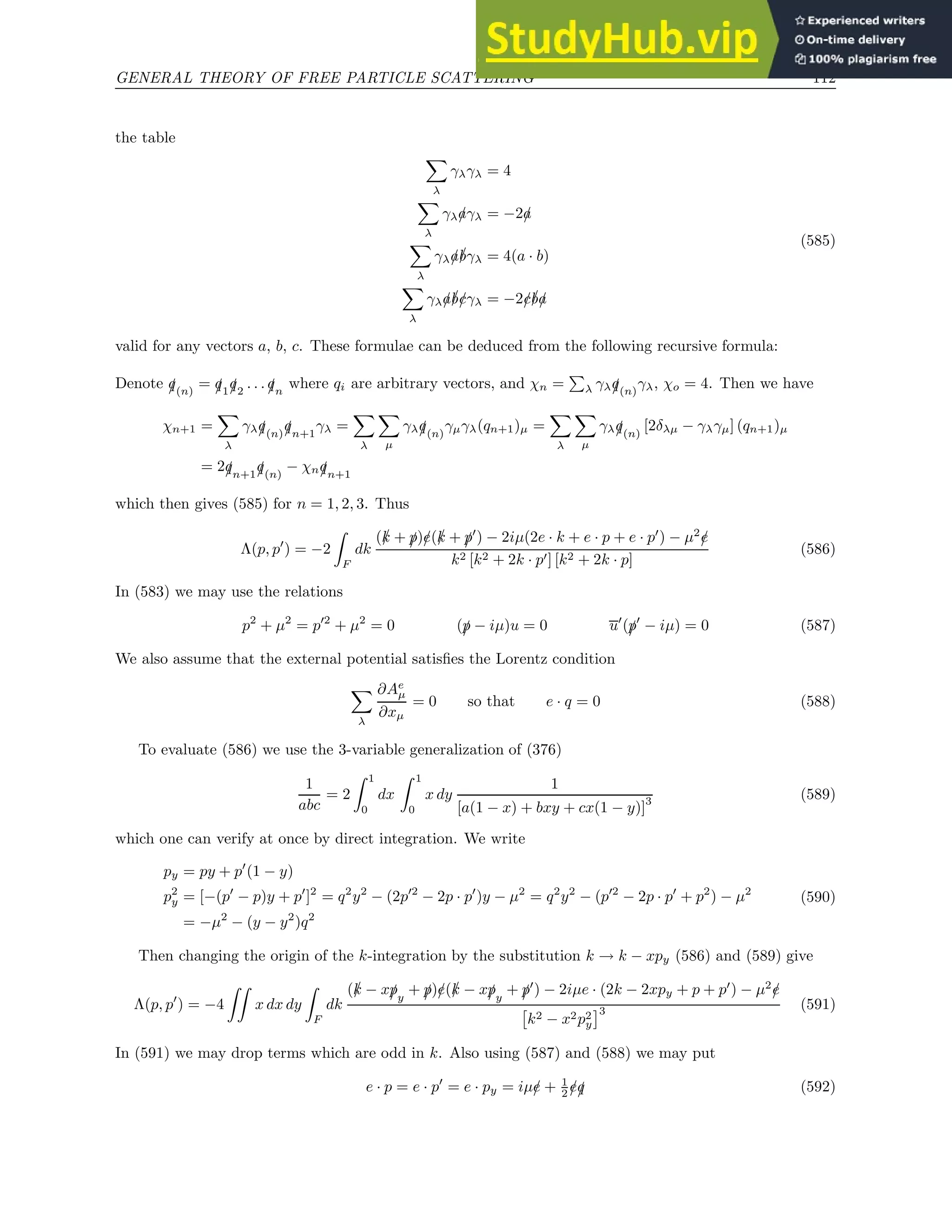 GENERAL THEORY OF FREE PARTICLE SCATTERING 112
the table
X
λ
γλγλ = 4
X
λ
γλ/
aγλ = −2/
a
X
λ
γλ/
a/
bγλ = 4(a · b)
X
λ
γλ/
a/
b/
cγλ = −2/
c/
b/
a
(585)
valid for any vectors a, b, c. These formulae can be deduced from the following recursive formula:
Denote /
q(n)
= /
q1/
q2
. . . /
qn
where qi are arbitrary vectors, and χn =
P
λ γλ/
q(n)
γλ, χo = 4. Then we have
χn+1 =
X
λ
γλ/
q(n)/
qn+1
γλ =
X
λ
X
µ
γλ/
q(n)
γµγλ(qn+1)µ =
X
λ
X
µ
γλ/
q(n)
[2δλµ − γλγµ] (qn+1)µ
= 2/
qn+1/
q(n)
− χn/
qn+1
which then gives (585) for n = 1, 2, 3. Thus
Λ(p, p′
) = −2
Z
F
dk
(/
k + /
p)/
e(/
k + /
p′
) − 2iµ(2e · k + e · p + e · p′
) − µ2
/
e
k2 [k2 + 2k · p′] [k2 + 2k · p]
(586)
In (583) we may use the relations
p2
+ µ2
= p′2
+ µ2
= 0 (/
p − iµ)u = 0 u′
(/
p′
− iµ) = 0 (587)
We also assume that the external potential satisfies the Lorentz condition
X
λ
∂Ae
µ
∂xµ
= 0 so that e · q = 0 (588)
To evaluate (586) we use the 3-variable generalization of (376)
1
abc
= 2
Z 1
0
dx
Z 1
0
x dy
1
[a(1 − x) + bxy + cx(1 − y)]
3 (589)
which one can verify at once by direct integration. We write
py = py + p′
(1 − y)
p2
y = [−(p′
− p)y + p′
]2
= q2
y2
− (2p′2
− 2p · p′
)y − µ2
= q2
y2
− (p′2
− 2p · p′
+ p2
) − µ2
= −µ2
− (y − y2
)q2
(590)
Then changing the origin of the k-integration by the substitution k → k − xpy (586) and (589) give
Λ(p, p′
) = −4
ZZ
x dx dy
Z
F
dk
(/
k − x/
py
+ /
p)/
e(/
k − x/
py
+ /
p′
) − 2iµe · (2k − 2xpy + p + p′
) − µ2
/
e

k2 − x2p2
y
3 (591)
In (591) we may drop terms which are odd in k. Also using (587) and (588) we may put
e · p = e · p′
= e · py = iµ/
e + 1
2 /
e/
q (592)
 