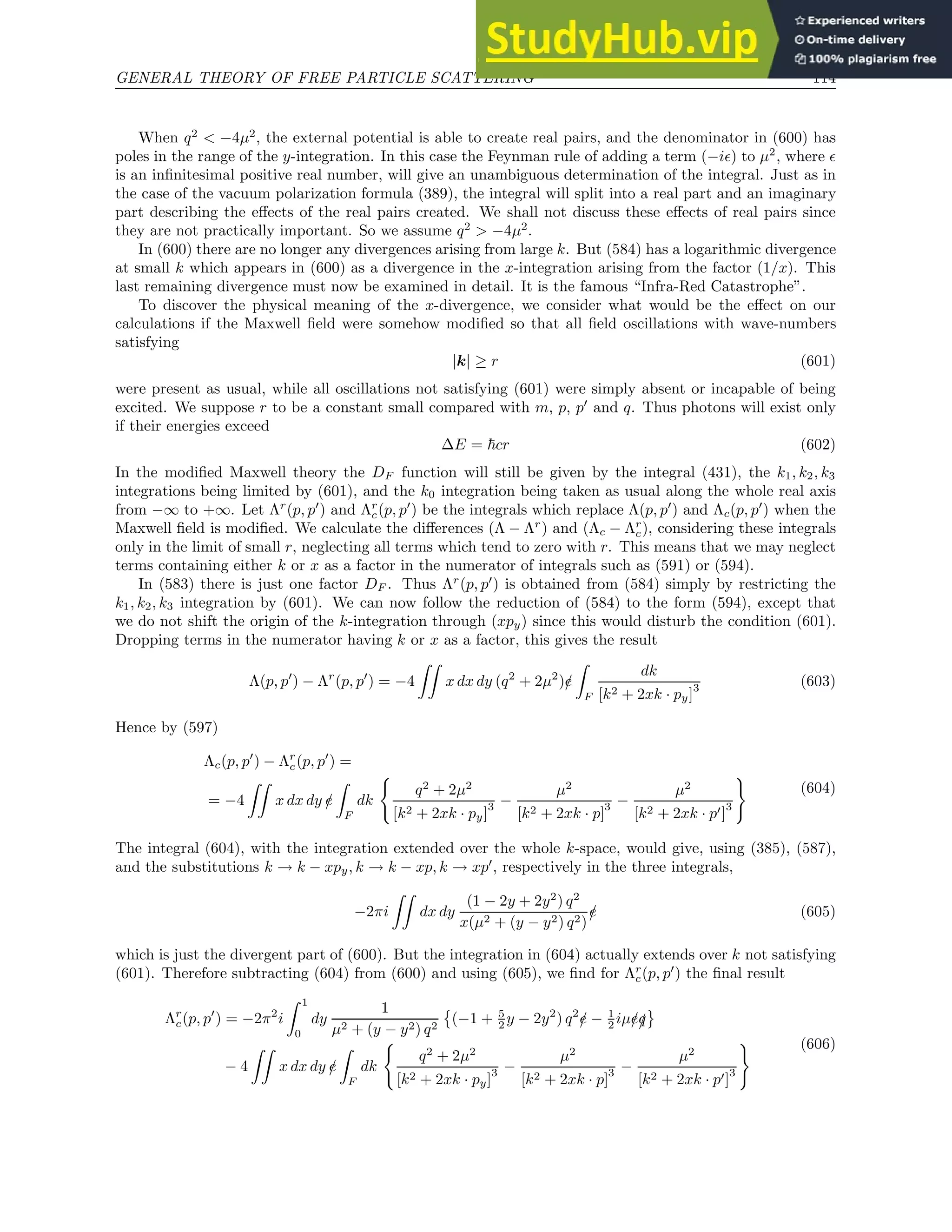 GENERAL THEORY OF FREE PARTICLE SCATTERING 114
When q2
 −4µ2
, the external potential is able to create real pairs, and the denominator in (600) has
poles in the range of the y-integration. In this case the Feynman rule of adding a term (−iǫ) to µ2
, where ǫ
is an infinitesimal positive real number, will give an unambiguous determination of the integral. Just as in
the case of the vacuum polarization formula (389), the integral will split into a real part and an imaginary
part describing the effects of the real pairs created. We shall not discuss these effects of real pairs since
they are not practically important. So we assume q2
 −4µ2
.
In (600) there are no longer any divergences arising from large k. But (584) has a logarithmic divergence
at small k which appears in (600) as a divergence in the x-integration arising from the factor (1/x). This
last remaining divergence must now be examined in detail. It is the famous “Infra-Red Catastrophe”.
To discover the physical meaning of the x-divergence, we consider what would be the effect on our
calculations if the Maxwell field were somehow modified so that all field oscillations with wave-numbers
satisfying
|k| ≥ r (601)
were present as usual, while all oscillations not satisfying (601) were simply absent or incapable of being
excited. We suppose r to be a constant small compared with m, p, p′
and q. Thus photons will exist only
if their energies exceed
∆E = ~cr (602)
In the modified Maxwell theory the DF function will still be given by the integral (431), the k1, k2, k3
integrations being limited by (601), and the k0 integration being taken as usual along the whole real axis
from −∞ to +∞. Let Λr
(p, p′
) and Λr
c(p, p′
) be the integrals which replace Λ(p, p′
) and Λc(p, p′
) when the
Maxwell field is modified. We calculate the differences (Λ − Λr
) and (Λc − Λr
c), considering these integrals
only in the limit of small r, neglecting all terms which tend to zero with r. This means that we may neglect
terms containing either k or x as a factor in the numerator of integrals such as (591) or (594).
In (583) there is just one factor DF . Thus Λr
(p, p′
) is obtained from (584) simply by restricting the
k1, k2, k3 integration by (601). We can now follow the reduction of (584) to the form (594), except that
we do not shift the origin of the k-integration through (xpy) since this would disturb the condition (601).
Dropping terms in the numerator having k or x as a factor, this gives the result
Λ(p, p′
) − Λr
(p, p′
) = −4
ZZ
x dx dy (q2
+ 2µ2
)/
e
Z
F
dk
[k2 + 2xk · py]3 (603)
Hence by (597)
Λc(p, p′
) − Λr
c(p, p′
) =
= −4
ZZ
x dx dy /
e
Z
F
dk
(
q2
+ 2µ2
[k2 + 2xk · py]
3 −
µ2
[k2 + 2xk · p]
3 −
µ2
[k2 + 2xk · p′]
3
)
(604)
The integral (604), with the integration extended over the whole k-space, would give, using (385), (587),
and the substitutions k → k − xpy, k → k − xp, k → xp′
, respectively in the three integrals,
−2πi
ZZ
dx dy
(1 − 2y + 2y2
) q2
x(µ2 + (y − y2) q2)
/
e (605)
which is just the divergent part of (600). But the integration in (604) actually extends over k not satisfying
(601). Therefore subtracting (604) from (600) and using (605), we find for Λr
c(p, p′
) the final result
Λr
c(p, p′
) = −2π2
i
Z 1
0
dy
1
µ2 + (y − y2) q2

(−1 + 5
2 y − 2y2
) q2
/
e − 1
2 iµ/
e/
q
− 4
ZZ
x dx dy /
e
Z
F
dk
(
q2
+ 2µ2
[k2 + 2xk · py]
3 −
µ2
[k2 + 2xk · p]
3 −
µ2
[k2 + 2xk · p′]
3
) (606)
 
