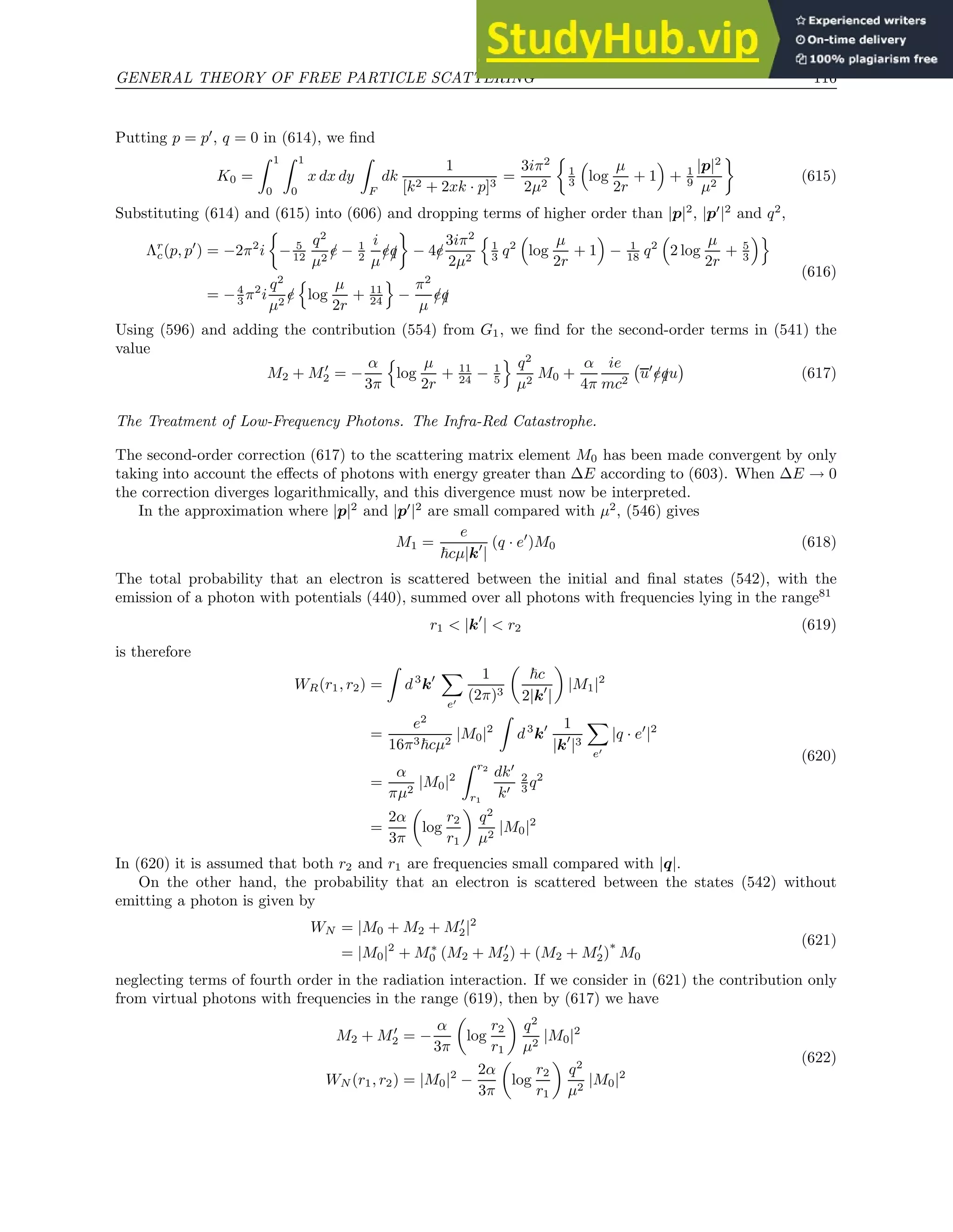 GENERAL THEORY OF FREE PARTICLE SCATTERING 116
Putting p = p′
, q = 0 in (614), we find
K0 =
Z 1
0
Z 1
0
x dx dy
Z
F
dk
1
[k2 + 2xk · p]3
=
3iπ2
2µ2

1
3

log
µ
2r
+ 1

+ 1
9
|p|2
µ2

(615)
Substituting (614) and (615) into (606) and dropping terms of higher order than |p|2
, |p′
|2
and q2
,
Λr
c(p, p′
) = −2π2
i

− 5
12
q2
µ2
/
e − 1
2
i
µ
/
e/
q

− 4/
e
3iπ2
2µ2
n
1
3 q2

log
µ
2r
+ 1

− 1
18 q2

2 log
µ
2r
+ 5
3
o
= −4
3 π2
i
q2
µ2
/
e
n
log
µ
2r
+ 11
24
o
−
π2
µ
/
e/
q
(616)
Using (596) and adding the contribution (554) from G1, we find for the second-order terms in (541) the
value
M2 + M′
2 = −
α
3π
n
log
µ
2r
+ 11
24 − 1
5
o q2
µ2
M0 +
α
4π
ie
mc2
u′
/
e/
qu

(617)
The Treatment of Low-Frequency Photons. The Infra-Red Catastrophe.
The second-order correction (617) to the scattering matrix element M0 has been made convergent by only
taking into account the effects of photons with energy greater than ∆E according to (603). When ∆E → 0
the correction diverges logarithmically, and this divergence must now be interpreted.
In the approximation where |p|2
and |p′
|2
are small compared with µ2
, (546) gives
M1 =
e
~cµ|k′
|
(q · e′
)M0 (618)
The total probability that an electron is scattered between the initial and final states (542), with the
emission of a photon with potentials (440), summed over all photons with frequencies lying in the range81
r1  |k′
|  r2 (619)
is therefore
WR(r1, r2) =
Z
d3
k′
X
e′
1
(2π)3

~c
2|k′
|

|M1|2
=
e2
16π3~cµ2
|M0|2
Z
d3
k′ 1
|k′
|3
X
e′
|q · e′
|2
=
α
πµ2
|M0|2
Z r2
r1
dk′
k′
2
3 q2
=
2α
3π

log
r2
r1

q2
µ2
|M0|2
(620)
In (620) it is assumed that both r2 and r1 are frequencies small compared with |q|.
On the other hand, the probability that an electron is scattered between the states (542) without
emitting a photon is given by
WN = |M0 + M2 + M′
2|2
= |M0|2
+ M∗
0 (M2 + M′
2) + (M2 + M′
2)
∗
M0
(621)
neglecting terms of fourth order in the radiation interaction. If we consider in (621) the contribution only
from virtual photons with frequencies in the range (619), then by (617) we have
M2 + M′
2 = −
α
3π

log
r2
r1

q2
µ2
|M0|2
WN (r1, r2) = |M0|2
−
2α
3π

log
r2
r1

q2
µ2
|M0|2
(622)
 
