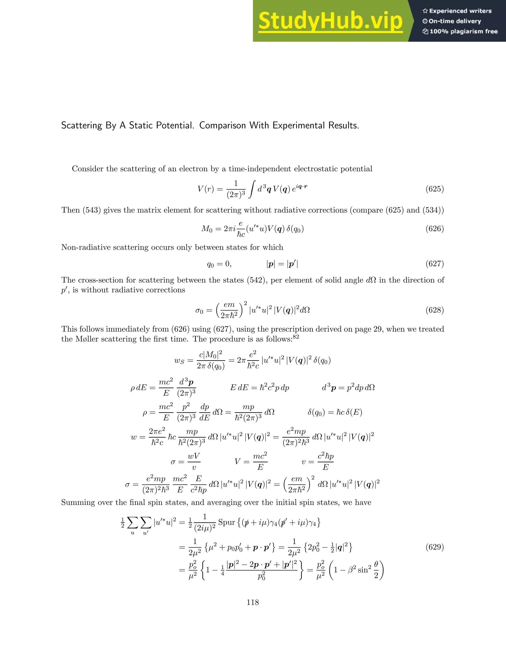 Scattering By A Static Potential. Comparison With Experimental Results.
Consider the scattering of an electron by a time-independent electrostatic potential
V (r) =
1
(2π)3
Z
d3
q V (q) eiq·r
(625)
Then (543) gives the matrix element for scattering without radiative corrections (compare (625) and (534))
M0 = 2πi
e
~c
(u′∗
u)V (q) δ(q0) (626)
Non-radiative scattering occurs only between states for which
q0 = 0, |p| = |p′
| (627)
The cross-section for scattering between the states (542), per element of solid angle dΩ in the direction of
p′
, is without radiative corrections
σ0 =
 em
2π~2
2
|u′∗
u|2
|V (q)|2
dΩ (628)
This follows immediately from (626) using (627), using the prescription derived on page 29, when we treated
the Møller scattering the first time. The procedure is as follows:82
wS =
c|M0|2
2π δ(q0)
= 2π
e2
~2c
|u′∗
u|2
|V (q)|2
δ(q0)
ρ dE =
mc2
E
d3
p
(2π)3
E dE = ~2
c2
p dp d3
p = p2
dp dΩ
ρ =
mc2
E
p2
(2π)3
dp
dE
dΩ =
mp
~2(2π)3
dΩ δ(q0) = ~c δ(E)
w =
2πe2
~2c
~c
mp
~2(2π)3
dΩ |u′∗
u|2
|V (q)|2
=
e2
mp
(2π)2~3
dΩ |u′∗
u|2
|V (q)|2
σ =
wV
v
V =
mc2
E
v =
c2
~p
E
σ =
e2
mp
(2π)2~3
mc2
E
E
c2~p
dΩ |u′∗
u|2
|V (q)|2
=
 em
2π~2
2
dΩ |u′∗
u|2
|V (q)|2
Summing over the final spin states, and averaging over the initial spin states, we have
1
2
X
u
X
u′
|u′∗
u|2
= 1
2
1
(2iµ)2
Spur

(/
p + iµ)γ4(/
p′
+ iµ)γ4
=
1
2µ2

µ2
+ p0p′
0 + p · p′
=
1
2µ2

2p2
0 − 1
2 |q|2
(629)
=
p2
o
µ2

1 − 1
4
|p|2
− 2p · p′
+ |p′
|2
p2
0

=
p2
o
µ2

1 − β2
sin2 θ
2

118
 