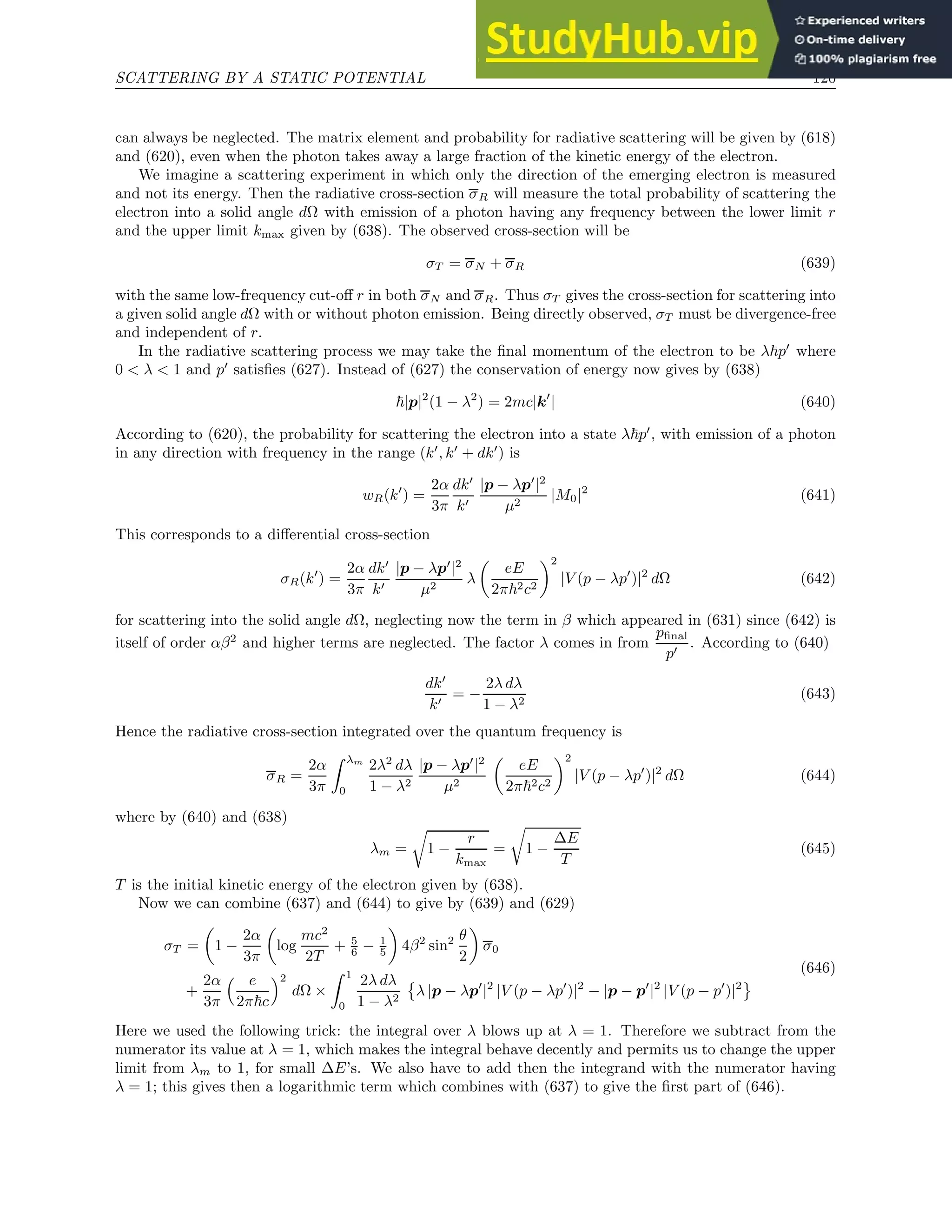 SCATTERING BY A STATIC POTENTIAL 120
can always be neglected. The matrix element and probability for radiative scattering will be given by (618)
and (620), even when the photon takes away a large fraction of the kinetic energy of the electron.
We imagine a scattering experiment in which only the direction of the emerging electron is measured
and not its energy. Then the radiative cross-section σR will measure the total probability of scattering the
electron into a solid angle dΩ with emission of a photon having any frequency between the lower limit r
and the upper limit kmax given by (638). The observed cross-section will be
σT = σN + σR (639)
with the same low-frequency cut-off r in both σN and σR. Thus σT gives the cross-section for scattering into
a given solid angle dΩ with or without photon emission. Being directly observed, σT must be divergence-free
and independent of r.
In the radiative scattering process we may take the final momentum of the electron to be λ~p′
where
0  λ  1 and p′
satisfies (627). Instead of (627) the conservation of energy now gives by (638)
~|p|2
(1 − λ2
) = 2mc|k′
| (640)
According to (620), the probability for scattering the electron into a state λ~p′
, with emission of a photon
in any direction with frequency in the range (k′
, k′
+ dk′
) is
wR(k′
) =
2α
3π
dk′
k′
|p − λp′
|2
µ2
|M0|2
(641)
This corresponds to a differential cross-section
σR(k′
) =
2α
3π
dk′
k′
|p − λp′
|2
µ2
λ

eE
2π~2c2
2
|V (p − λp′
)|2
dΩ (642)
for scattering into the solid angle dΩ, neglecting now the term in β which appeared in (631) since (642) is
itself of order αβ2
and higher terms are neglected. The factor λ comes in from
pfinal
p′
. According to (640)
dk′
k′
= −
2λ dλ
1 − λ2
(643)
Hence the radiative cross-section integrated over the quantum frequency is
σR =
2α
3π
Z λm
0
2λ2
dλ
1 − λ2
|p − λp′
|2
µ2

eE
2π~2c2
2
|V (p − λp′
)|2
dΩ (644)
where by (640) and (638)
λm =
r
1 −
r
kmax
=
r
1 −
∆E
T
(645)
T is the initial kinetic energy of the electron given by (638).
Now we can combine (637) and (644) to give by (639) and (629)
σT =

1 −
2α
3π

log
mc2
2T
+ 5
6 − 1
5

4β2
sin2 θ
2

σ0
+
2α
3π
 e
2π~c
2
dΩ ×
Z 1
0
2λ dλ
1 − λ2

λ |p − λp′
|2
|V (p − λp′
)|2
− |p − p′
|2
|V (p − p′
)|2
(646)
Here we used the following trick: the integral over λ blows up at λ = 1. Therefore we subtract from the
numerator its value at λ = 1, which makes the integral behave decently and permits us to change the upper
limit from λm to 1, for small ∆E’s. We also have to add then the integrand with the numerator having
λ = 1; this gives then a logarithmic term which combines with (637) to give the first part of (646).
 